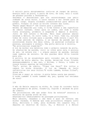 O veículo parou abruptamente; ouviu-se um ranger de gonzos.
Avançou mais um pouco, e parou de novo. De trás, veio o ruído
de pesados portões a fecharem-se.
Descemos e descobrimos que nos encontrávamos num pátio
rodeado de altos muros. O carro estava a ser levado para um
hangar longo. Alguns soldados conduziram-nos para dentro do
prédio. Pisquei os olhos ao brilho intenso das luzes.
"Nasen gegen Mauer!" (De frente para a parede!).
Recebi um empurrão por trás, e vi-me frente a uma superfície
de reboco rachado. Olhei para os lados, até onde a minha
vista alcançava, primeiro à esquerda e depois à direita.
Junto de mim estava o Willem. Mais duas pessoas abaixo
estavam a Betsie. Do outro lado, vi a Toos. Como eu, estavam
todos de rosto voltado para a parede. Onde estava o pai? Foi
um longo período de espera, e as marcas da parede que se
encontravam diante dos meus olhos, já pareciam silhuetas de
pessoas, paisagens e animais. Uma porta abriu-se à direita.
"As prisioneiras sigam-me!"
A voz da mulher era metálica como o próprio rangido da porta.
Ao afastar-me da parede, corri os olhos pela sala à procura
do pai. Lá estava ele - a alguns passos da parede, sentado
numa cadeira de encosto. Um dos guardas deve tê-la trazido
para ele.
A polícia já se encaminhava pelo corredor que se divisava
através da porta aberta. Eu, porém, deixei-me ficar fitando
desesperadamente o meu pai, o Willem, o Peter, e todos os
nossos bravos agentes da resistência.
"Pai", gritei de súbito, "fique com Deus!" Ele voltou a
cabeça na minha direcção. A luz da lâmpada do tecto
reflectiu-se nos seus óculos."E vocês também, minhas filhas",
disse ele.
Virei-me e segui as outras. A porta bateu assim que passei.
E vocês também! E vocês também! Ah, pai, quando nos veríamos
de novo?
124
A mão da Betsie segurou na minha. Ao longo do corredor havia
uma passadeira de palha. Pisamo-la, fugindo à umidade do piso
de cimento.
"As prisioneiras têm que andar fora da esteira" anunciou a
monótona da guarda atrás de nós.
Afastamo-nos imediatamente da passagem privilegiada.
Mais adiante, chegamos a uma mesa à qual se sentava uma
mulher fardada. À medida que cada prisioneira chegava junto
dela, declinava o nome, pela milésima vez naquele dia, e
depunha os objectos de valor. Eu, a Noellie e a Betsie
 
