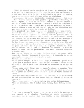 tiramos os nossos belos relógios de pulso. Ao entregar o meu
à mulher, ela apontou para a aliança de ouro que pertencera à
minha mãe. Retirei-a do dedo e coloquei-a na mesa juntamente
com a carteira contendo algumas notas em dinheiro.
Prosseguimos na nossa caminhada, corredor abaixo. Nos dois
lados, víamos portas e mais portas - portinhas estreitas, de
metal. Agora, a fila de mulheres parou: a guarda estava a
enfiar a chave numa fechadura. Ouvimos o ruído da lingueta a
girar, o rangido das dobradiças. A mulher examinou um papel,
depois chamou o nome de uma mulher que eu nem conhecia, mas
que estivera na reunião de oração do Willem.
Será possível que tudo acontecera ontem? Hoje era quinta-
feira? Os acontecimentos do Beje pareciam pertencer a uma
outra existência. A porta foi fechada com uma pancada seca. A
coluna reiniciou a marcha. Outra porta foi destrancada, outro
ser humano foi encerrado ali dentro. Notei que não estavam a
colocar duas mulheres de Haarlem juntas numa mesma cela.
Um dos primeiros nomes a ser chamado foi o da Betsie. Ela mal
atravessara o umbral da porta, antes mesmo que pudesse virar-
se para um ceno de despedida, e a porta fechou-se. Duas
portas abaixo foi à vez da Noellie me deixar. O barulho
daquelas duas portas permaneceu nos meus ouvidos enquanto
prosseguíamos.
Num certo ponto o corredor bifurcava-se; entramos pela
esquerda. Depois, dobramos à direita, e à esquerda de novo,
num mundo interminável de cimento e aço.
"Cornélia ten Boom”.
Outra porta rangeu. A cela era longa e estreita, pouco mais
larga que a própria porta. Uma mulher ocupava o único catre
existente; havia mais três deitadas em esteiras de palha, no
chão.
"Deixa esta aqui ficar com o catre", disse a guarda. "Ela
está doente”. E parece que para confirmar as suas palavras,
mal a porta se fechou atrás de mim, tive um forte acesso de
tosse.
"Não queremos gente doente aqui", gritou uma. Elas puseram-se
de pé, afastando-se de mim tanto quanto podiam no estreito
cubículo.
"Eu... sinto muito...", principiei, mas outra interrompeu.
“Não se preocupe. Não é culpa sua. Vamos, Frau Mikes, deixa-
a”.
125
ficar com o catre.”A jovem virou-se para mim”. Eu penduro o
seu casaco e o chapéu. “Sentindo-me muito agradecida,
entreguei-lhe o chapéu, que ela juntou a uma colecção de
 