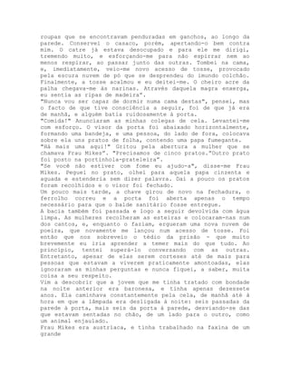 roupas que se encontravam penduradas em ganchos, ao longo da
parede. Conservei o casaco, porém, apertando-o bem contra
mim. O catre já estava desocupado e para ele me dirigi,
tremendo muito, e esforçando-me para não espirrar nem ao
menos respirar, ao passar junto das outras. Tombei na cama,
e, imediatamente, veio-me novo acesso de tosse, provocado
pela escura nuvem de pó que se desprendeu do imundo colchão.
Finalmente, a tosse acalmou e eu deitei-me. O cheiro acre da
palha chegava-me às narinas. Através daquela magra enxerga,
eu sentia as ripas de madeira”.
"Nunca vou ser capaz de dormir numa cama destas", pensei, mas
o facto de que tive consciência a seguir, foi de que já era
de manhã, e alguém batia ruidosamente à porta.
"Comida!" Anunciaram as minhas colegas de cela. Levantei-me
com esforço. O visor da porta foi abaixado horizontalmente,
formando uma bandeja, e uma pessoa, do lado de fora, colocava
sobre ela uns pratos de folha, contendo uma papa fumegante.
"Há mais uma aqui!" Gritou pela abertura a mulher que se
chamava Frau Mikes”. "Precisamos de cinco pratos.”Outro prato
foi posto na portinhola-prateleira”.
"Se você não estiver com fome eu ajudo-a", disse-me Frau
Mikes. Peguei no prato, olhei para aquela papa cinzenta e
aguada e estenderia sem dizer palavra. Daí a pouco os pratos
foram recolhidos e o visor foi fechado.
Um pouco mais tarde, a chave girou de novo na fechadura, o
ferrolho correu e a porta foi aberta apenas o tempo
necessário para que o balde sanitário fosse entregue.
A bacia também foi passada e logo a seguir devolvida com água
limpa. As mulheres recolheram as esteiras e colocaram-nas num
dos cantos, e, enquanto o faziam, ergueram uma nova nuvem de
poeira, que novamente me lançou num acesso de tosse. Foi
então que nos sobreveio o tédio da prisão - que muito
brevemente eu iria aprender a temer mais do que tudo. Ao
princípio, tentei superá-lo conversando com as outras.
Entretanto, apesar de elas serem corteses até de mais para
pessoas que estavam a viverem praticamente amontoadas, elas
ignoraram as minhas perguntas e nunca fiquei, a saber, muita
coisa a seu respeito.
Vim a descobrir que a jovem que me tinha tratado com bondade
na noite anterior era baronesa, e tinha apenas dezessete
anos. Ela caminhava constantemente pela cela, de manhã até à
hora em que a lâmpada era desligada à noite: seis passadas da
parede à porta, mais seis da porta à parede, desviando-se das
que estavam sentadas no chão, de um lado para o outro, como
um animal enjaulado.
Frau Mikes era austríaca, e tinha trabalhado na faxina de um
grande
 