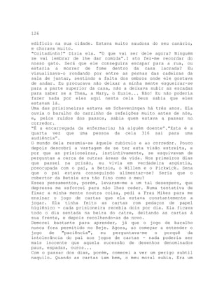 126
edifício na sua cidade. Estava muito saudosa do seu canário,
e chorava muito.
"Coitadinho!" Dizia ela. "O que vai ser dele agora? Ninguém
se vai lembrar de lhe dar comida”.I sto fez-me recordar do
nosso gato. Será que ele conseguira escapar para a rua, ou
estaria a morrer de fome dentro da casa lacrada? Eu
visualizava-o rondando por entre as pernas das cadeiras da
sala de jantar, sentindo a falta dos ombros onde ele gostava
de andar. Eu procurava não deixar a minha mente esgueirar-se
para a parte superior da casa, não a deixava subir as escadas
para saber se a Thea, a Mary, o Eusie... Não! Eu não poderia
fazer nada por eles aqui nesta cela Deus sabia que eles
estavam lá.
Uma das prisioneiras estava em Scheveningen há três anos. Ela
ouvia o barulho do carrinho de refeições muito antes de nós,
e, pelos ruídos dos passos, sabia quem estava a passar no
corredor.
"É a encarregada da enfermaria; há alguém doente”."Esta é a
quarta vez que uma pessoa da cela 316 sai para uma
audiência”.
O mundo dela resumia-se àquele cubículo e ao corredor. Pouco
depois descobri a vantagem de se ter esta visão estreita, e
por que as prisioneiras, instintivamente, se esquivavam de
perguntas a cerca de outras áreas da vida. Nos primeiros dias
que passei na prisão, eu vivia em verdadeira angústia,
preocupada com o pai, a Betsie, o Willem e o Pickwick. Sena
que o pai estava conseguindo alimentar-se? Seria que o
cobertor da Betsie era tão fino como o meu?
Esses pensamentos, porém, levaram-me a um tal desespero, que
depressa me esforcei para não lhes ceder. Numa tentativa de
fixar a minha mente noutra coisa, pedi a Frau Mikes para me
ensinar o jogo de cartas que ela estava constantemente a
jogar. Ela tinha feito as cartas com pedaços de papel
higiênico - cada prisioneira recebia dois por dia. Ela ficava
todo o dia sentada na beira do catre, deitando as cartas à
sua frente, e depois recolhendo-as de novo.
Demorei bastante para aprender, já que o jogo de baralho
nunca fora permitido no Beje. Agora, ao começar a entender o
jogo de "paciência", eu perguntava-me o porquê da
intolerância do pai aos jogos de cartas - nada poderia ser
mais inocente que aquela sucessão de desenhos denominados
paus, espadas, ouros...
Com o passar dos dias, porém, comecei a ver um perigo subtil
naquilo. Quando as cartas iam bem, o meu moral subia. Era um
 