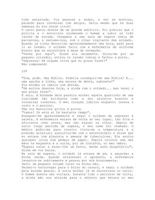 tudo extasiada. Via pessoas a andar, a ver as montras,
parando para conversar com amigos. Seria mesmo que há duas
semanas eu era assim livre?
O carro parou diante de um grande edifício. Foi preciso que o
polícia e o motorista ajudassem o homem a subir os três
lances da escada. Chegamos a uma sala de espera cheia de
pacientes, e sentamo-nos, sob o olhar vigilante dum soldado.
Quando já tinha decorrido aproximadamente uma hora, pedi para
ir ao lavabo. O soldado falou com a enfermeira de uniforme
branco que se encontrava à mesa da recepção.
"Venha por aqui", disse ela secamente. Guiou-me por um
pequeno corredor, entrou no lavabo comigo e fechou a porta.
"Depressa! Há alguma coisa que eu possa fazer?"
Não compreendi
128
"Sim, pode. Uma Bíblia. Poderia conseguir-me uma Bíblia? E...
uma agulha e linha, uma escova de dente, sabonete!"
Ela mordeu os lábios com dúvida.
"Há muitos doentes hoje, e ainda com o soldado... mas verei o
que posso fazer”.
E saiu. A bondade dela parecia encher aquele quartinho de uma
claridade tão brilhante como a dos azulejos brancos e
torneiras luzentes. O meu coração jubilou enquanto lavava o
rosto e o pescoço.
Uma voz masculina gritou à porta:
"Vamos! Já está aí há bastante tempo”.
Enxaguei-me apressadamente e segui o soldado de regresso à
saleta. A enfermeira estava de volta ao seu lugar, tão fria e
eficiente como antes, mas não ergueu os olhos. Depois de
outro longo período de espera, o meu nome foi chamado. O
médico pediu-me para tossir; tirou-me a temperatura e a
pressão arterial; auscultou-me com o estetoscópio e disse que
eu estava com pleunsia e ameaça de tuberculose. Ele anotou
qualquer coisa num pedaço de papel. Depois colocou uma das
mãos na maçaneta e a outra, por um instante, no meu ombro.
"Espero estar a fazer-lhe um favor, dando este diagnóstico",
disse em voz baixa.
Na sala de espera, o soldado já estava de pé, a aguardar a
minha saída. Quando atravessei o aposento, a enfermeira
levantou-se subitamente e passou por mim bruscamente.
Senti um pequeno volume tocar na minha mão.
Deixei-o escorregar para o bolso do casaco, e segui o soldado
pela escada abaixo. A outra mulher já se encontrava no carro.
O homem doente não voltara. Durante todo o percurso de volta,
a minha mão era atraída para o objecto que estava no meu
 