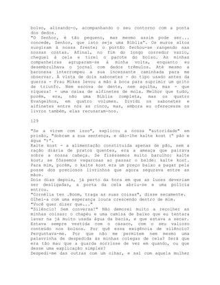 bolso, alisando-o, acompanhando o seu contorno com a ponta
dos dedos.
"O Senhor, é tão pequeno, mas mesmo assim pode ser...
concede, Senhor, que isto seja uma Bíblia”. Os muros altos
surgiram à nossa frente; o portão fechou-se rangendo nas
nossas costas. Afinal, no fim do longo corredor vazio,
cheguei à cela e tirei o pacote do bolso. As minhas
companheiras agruparam-se à minha volta, enquanto eu
desembrulhava o jornal com dedos trêmulos. Até mesmo a
baronesa interrompeu a sua incessante caminhada para me
observar. À vista de dois sabonetes - do tipo usado antes da
guerra - Frau Mikes levou a mão à boca para suprimir um grito
de triunfo. Nem escova de dente, nem agulha, mas - que
riqueza! - uma caixa de alfinetes de mola. Melhor que tudo,
porém, era, não uma Bíblia completa, mas os quatro
Evangelhos, em quatro volumes. Dividi os sabonetes e
alfinetes entre nós as cinco, mas, embora eu oferecesse os
livros também, elas recusaram-nos.
129
"Se a virem com isso", explicou a nossa "autoridade" em
prisão, "dobram a sua sentença, e dão-lhe kalte kost (“ pão e
água “)”.
Kalte kost - a alimentação constituída apenas de pão, sem a
ração diária de pratos quentes, era a ameaça que pairava
sobre a nossa cabeça. Se fizéssemos muito barulho: kalte
kost; se fôssemos vagarosas ao passar o balde: kalte kost.
Para mim, porém, o kalte kost era um preço baixo a pagar pela
posse dos preciosos livrinhos que agora segurava entre as
mãos.
Dois dias depois, já perto da hora em que as luzes deveriam
ser desligadas, a porta da cela abriu-se e uma polícia
entrou.
"Cornélia ten .Boom, traga as suas coisas", disse secamente.
Olhei-a com uma esperança louca crescendo dentro de mim.
"Você quer dizer que..."
"Silêncio! Sem conversa!" Não demorei muito a recolher as
minhas coisas: o chapéu e uma camisa de baixo que eu tentara
lavar na já muito usada água da bacia, e que estava a secar.
Estava sempre vestida com o casaco, com o seu valioso
conteúdo nos bolsos. Por quê essa exigência de silêncio?
Perguntava-me. Por que não me permitem nem mesmo uma
palavrinha de despedida às minhas colegas de cela? Será que
era tão mau que a guarda sorrisse de vez em quando, ou que
desse uma explicação simples?
Despedi-me das outras com um olhar, e saí com aquela mulher
 