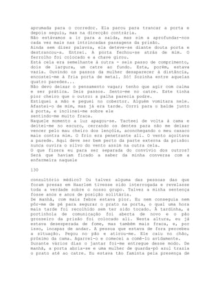 aprumada para o corredor. Ela parou para trancar a porta e
depois seguiu, mas na direcção contrária.
Não estávamos a ir para a saída, mas sim a aprofundar-nos
cada vez mais nas intrincadas passagens da prisão.
Ainda sem dizer palavra, ela deteve-se diante douta porta e
destrancou-a. Entrei. A porta fechou-se atrás de mim. O
ferrolho foi colocado e a chave girou.
Está cela era semelhante à outra - seis passo de comprimento,
dois de largura, um catre ao fundo. Esta, porém, estava
vazia. Ouvindo os passos da mulher desaparecer à distância,
encostei-me à fria porta de metal. Só! Sozinha entre aquelas
quatro paredes...
Não devo deixar o pensamento vagar; tenho que agir com calma
e ser prática. Seis passos. Sento-me no catre. Este tinha
pior cheiro que o outro: a palha parecia podre.
Estiquei a mão e peguei no cobertor. Alguém vomitara nele.
Afastei-o de mim, mas já era tarde. Corri para o balde junto
à porta, e inclinei-me sobre ele
sentindo-me muito fraca.
Naquele momento a luz apagou-se. Tacteei de volta à cama e
deitei-me no escuro, cerrando os dentes para não me deixar
vencer pelo mau cheiro dos lençóis, aconchegando o meu casaco
mais contra mim. O frio era penetrante ali. O vento açoitava
a parede. Aqui deve ser bem perto da parte externa da prisão:
nunca ouvira o silvo do vento assim na outra cela.
O que fizera eu para ser separada do convívio dos outros?
Será que haviam ficado a saber da minha conversa com a
enfermeira naquele
130
consultório médico? Ou talvez alguma das pessoas das que
foram presas em Haarlem tivesse sido interrogada e revelasse
toda a verdade sobre o nosso grupo. Talvez a minha sentença
fosse anos e anos de posição solitária.
De manhã, com mais febre estava pior. Eu nem conseguia nem
pôr-me de pé para segurar o prato na porta, o qual uma hora
mais tarde foi recolhido sem ter sido tocado. À tardinha, a
portinhola de comunicação foi aberta de novo e o pão
grosseiro da prisão foi colocado ali. Nesta altura, eu já
estava desesperada de fome, mas também mais fraca, e, por
isso, incapaz de andar. A pessoa que estava de fora percebeu
a situação. Pegou no pão e atirou-me. Ele caiu no chão,
próximo da cama. Agarrei-o e comecei a comê-lo avidamente.
Durante vários dias o jantar foi-me entregue desse modo. De
manhã, a porta abria-se e uma mulher de guarda-pó azul trazia
o prato até ao catre. Eu estava tão faminta pela presença de
 