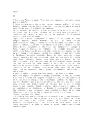 disse!
20
A Noellie. "Segura aqui. Vais ter que carregar com este saco.
Tem cuidado”.
O Beje estava mais cheio que nunca, quando voltei. No beco
lateral havia tantas bicicletas que tive que deixar a minha à
esquina da rua. O prefeito de Haarlem
já lá estava, de casaca, e com a corrente de ouro do relógio
de bolso bem à vista. Estavam lá o chefe dos correios, o
condutor do carro, e meia dúzia de guardas, da esquadra
policial que ficava perto.
Depois do almoço, começaram a chegar às crianças e, como
sempre faziam, foram direitas ao pai. As mais velhas
sentavam-se no chão, à volta dele; as menores iam para o seu
colosso porque, além dos seus brilhantes olhos azuis e da sua
longa barba cheirando a charuto, ele carregava consigo o
tique-taque de dezenas de relógios. Um relógio deixado numa
prateleira funciona de maneira diferente do que quando em uso
e, por isso, o pai trazia sempre nos bolsos os que estivessem
a funcionar naquele momento. Todos os seus casacos tinham
quatro grandes bolsos internos, cada um com doze divisões,
para doze relógios. Assim, onde quer que ele fosse, ia com
ele o alegre ruído de centenas de engrenagenzinhas. Agora,
com uma criança em cada perna, e mais dez à volta, ele
retirou de um dos bolsos a cruzeta de dar corda, cujas quatro
pontas eram de formatos diferentes para servirem em cada
tipo. Com um piparote, fê-la girar rapidamente, brilhando...
Brilhando...
A Betsie parou à porta com uma bandeja de bolo nas mãos.
"Ele nem repara na presença doutas pessoas", disse. Eu estava
a descer a escada com alguns pratos vazios, quando alguém lá
em baixo deixou escapar uma exclamação abafada de espanto, o
que me advertiu que o Pickwick chegara. Nós que lhe queríamos
bem, nunca nos lembrávamos do choque que o seu aspecto
causava aos outros. Corri à porta, apresentei-o à esposa de
um negociante de Amsterdã, e depois o acompanhei lá acima.
Ele afundou o seu corpanzil numa cadeira ao lado da do pai,
olhou-me - um olho em mim e outro no tecto - e disse:
"Cinco torrões, por favor”.
O Pickwick adorava crianças tanto quanto o pai, mas enquanto
estas gostavam do pai à primeira vista, ele tinha de lutar
para as conquistar. Tinha, porém, um truque que nunca
falhava. Entreguei-lhe a sua xícara de café muito doce -
cinco torrões - e vi-o a olhar à volta, simulando grande
consternação.
 