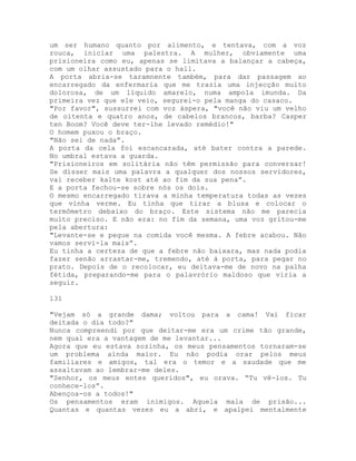 um ser humano quanto por alimento, e tentava, com a voz
rouca, iniciar uma palestra. A mulher, obviamente uma
prisioneira como eu, apenas se limitava a balançar a cabeça,
com um olhar assustado para o hall.
A porta abria-se taramnente também, para dar passagem ao
encarregado da enfermaria que me trazia uma injecção muito
dolorosa, de um líquido amarelo, numa ampola imunda. Da
primeira vez que ele veio, segurei-o pela manga do casaco.
"Por favor", sussurrei com voz áspera, "você não viu um velho
de oitenta e quatro anos, de cabelos brancos, barba? Casper
ten Boom? Você deve ter-lhe levado remédio!"
O homem puxou o braço.
"Não sei de nada”.
A porta da cela foi escancarada, até bater contra a parede.
No umbral estava a guarda.
"Prisioneiros em solitária não têm permissão para conversar!
Se disser mais uma palavra a qualquer dos nossos servidores,
vai receber kalte kost até ao fim da sua pena”.
E a porta fechou-se sobre nós os dois.
O mesmo encarregado tirava a minha temperatura todas as vezes
que vinha verme. Eu tinha que tirar a blusa e colocar o
termômetro debaixo do braço. Este sistema não me parecia
muito preciso. E não era: no fim da semana, uma voz gritou-me
pela abertura:
"Levante-se e pegue na comida você mesma. A febre acabou. Não
vamos servi-la mais”.
Eu tinha a certeza de que a febre não baixara, mas nada podia
fazer senão arrastar-me, tremendo, até à porta, para pegar no
prato. Depois de o recolocar, eu deitava-me de novo na palha
fétida, preparando-me para o palavrório maldoso que viria a
seguir.
131
"Vejam só a grande dama; voltou para a cama! Vai ficar
deitada o dia todo?"
Nunca compreendi por que deitar-me era um crime tão grande,
nem qual era a vantagem de me levantar...
Agora que eu estava sozinha, os meus pensamentos tornaram-se
um problema ainda maior. Eu não podia orar pelos meus
familiares e amigos, tal era o temor e a saudade que me
assaltavam ao lembrar-me deles.
"Senhor, os meus entes queridos", eu orava. “Tu vê-los. Tu
conhece-los”.
Abençoa-os a todos!"
Os pensamentos eram inimigos. Aquela mala de prisão...
Quantas e quantas vezes eu a abri, e apalpei mentalmente
 