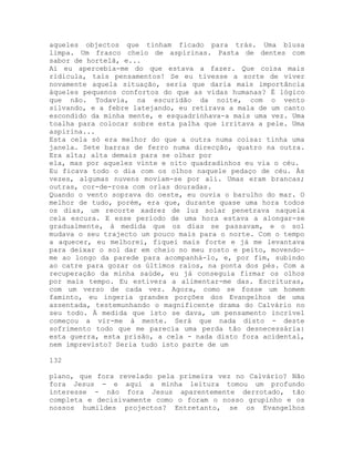 aqueles objectos que tinham ficado para trás. Uma blusa
limpa. Um frasco cheio de aspirinas. Pasta de dentes com
sabor de hortelã, e...
Aí eu apercebia-me do que estava a fazer. Que coisa mais
ridícula, tais pensamentos! Se eu tivesse a sorte de viver
novamente aquela situação, seria que daria mais importância
àqueles pequenos confortos do que as vidas humanas? É lógico
que não. Todavia, na escuridão da noite, com o vento
silvando, e a febre latejando, eu retirava a mala de um canto
escondido da minha mente, e esquadrinhava-a mais uma vez. Uma
toalha para colocar sobre esta palha que irritava a pele. Uma
aspirina...
Esta cela só era melhor do que a outra numa coisa: tinha uma
janela. Sete barras de ferro numa direcção, quatro na outra.
Era alta; alta demais para se olhar por
ela, mas por aqueles vinte e oito quadradinhos eu via o céu.
Eu ficava todo o dia com os olhos naquele pedaço de céu. Às
vezes, algumas nuvens moviam-se por ali. Umas eram brancas;
outras, cor-de-rosa com orlas douradas.
Quando o vento soprava do oeste, eu ouvia o barulho do mar. O
melhor de tudo, porém, era que, durante quase uma hora todos
os dias, um recorte xadrez de luz solar penetrava naquela
cela escura. E esse período de uma hora estava a alongar-se
gradualmente, à medida que os dias se passavam, e o sol
mudava o seu trajecto um pouco mais para o norte. Com o tempo
a aquecer, eu melhorei, fiquei mais forte e já me levantava
para deixar o sol dar em cheio no meu rosto e peito, movendo-
me ao longo da parede para acompanhá-lo, e, por fim, subindo
ao catre para gozar os últimos raios, na ponta dos pés. Com a
recuperação da minha saúde, eu já conseguia firmar os olhos
por mais tempo. Eu estivera a alimentar-me das. Escrituras,
com um verso de cada vez. Agora, como se fosse um homem
faminto, eu ingeria grandes porções dos Evangelhos de uma
assentada, testemunhando o magnificente drama do Calvário no
seu todo. À medida que isto se dava, um pensamento incrível
começou a vir-me à mente. Será que nada disto - deste
sofrimento todo que me parecia uma perda tão desnecessária:
esta guerra, esta prisão, a cela - nada disto fora acidental,
nem imprevisto? Seria tudo isto parte de um
132
plano, que fora revelado pela primeira vez no Calvário? Não
fora Jesus - e aqui a minha leitura tomou um profundo
interesse - não fora Jesus aparentemente derrotado, tão
completa e decisivamente como o foram o nosso grupinho e os
nossos humildes projectos? Entretanto, se os Evangelhos
 