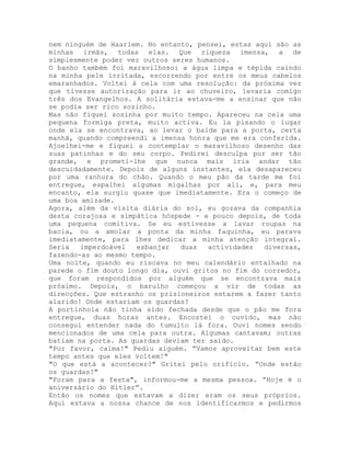 nem ninguém de Haarlem. No entanto, pensei, estas aqui são as
minhas irmãs, todas elas. Que riqueza imensa, a de
simplesmente poder ver outros seres humanos.
O banho também foi maravilhoso: a água limpa e tépida caindo
na minha pele irritada, escorrendo por entre os meus cabelos
emaranhados. Voltei à cela com uma resolução: da próxima vez
que tivesse autorização para ir ao chuveiro, levaria comigo
três dos Evangelhos. A solitária estava-me a ensinar que não
se podia ser rico sozinho.
Mas não fiquei sozinha por muito tempo. Apareceu na cela uma
pequena formiga preta, muito activa. Eu ia pisando o lugar
onde ela se encontrava, ao levar o balde para a porta, certa
manhã, quando compreendi a imensa honra que me era conferida.
Ajoelhei-me e fiquei a contemplar o maravilhoso desenho das
suas patinhas e do seu corpo. Pedirei desculpa por ser tão
grande, e prometi-lhe que nunca mais iria andar tão
descuidadamente. Depois de alguns instantes, ela desapareceu
por uma ranhura do chão. Quando o meu pão da tarde me foi
entregue, espalhei algumas migalhas por ali, e, para meu
encanto, ela surgiu quase que imediatamente. Era o começo de
uma boa amizade.
Agora, além da visita diária do sol, eu gozava da companhia
desta corajosa e simpática hóspede - e pouco depois, de toda
uma pequena comitiva. Se eu estivesse a lavar roupas na
bacia, ou a amolar a ponta da minha faquinha, eu parava
imediatamente, para lhes dedicar a minha atenção integral.
Seria imperdoável esbanjar duas actividades diversas,
fazendo-as ao mesmo tempo.
Uma noite, quando eu riscava no meu calendário entalhado na
parede o fim douto longo dia, ouvi gritos no fim do corredor,
que foram respondidos por alguém que se encontrava mais
próximo. Depois, o barulho começou a vir de todas as
direcções. Que estranho os prisioneiros estarem a fazer tanto
alarido! Onde estariam os guardas?
A portinhola não tinha sido fechada desde que o pão me fora
entregue, duas horas antes. Encostei o ouvido, mas não
consegui entender nada do tumulto lá fora. Ouvi nomes sendo
mencionados de uma cela para outra. Algumas cantavam; outras
batiam na porta. As guardas deviam ter saído.
"Por favor, calma!" Pediu alguém. “Vamos aproveitar bem este
tempo antes que eles voltem!"
"O que está a acontecer?" Gritei pelo orifício. “Onde estão
os guardas?"
"Foram para a festa", informou-me a mesma pessoa. “Hoje é o
aniversário do Hitler”.
Então os nomes que estavam a dizer eram os seus próprios.
Aqui estava a nossa chance de nos identificarmos e pedirmos
 
