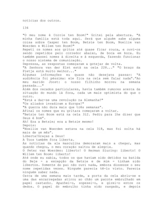 notícias dos outros.
134
"O meu nome é Corrie ten Boom!" Gritei pela abertura. "A
minha família está toda aqui. Será que alguém sabe alguma
coisa sobre Casper ten Boom, Betsie ten Boom, Noellie van
Woerden e Willem ten Boom?"
Repeti os nomes aos gritos até quase ficar rouca, e ouvi-os
sendo repetidos pelo corredor abaixo, de boca em boca. Eu
também passei nomes à direita e à esquerda, fazendo funcionar
o nosso sistema de comunicação.
Depressa, as respostas começaram a gotejar de volta.
"A Senhora van der Elst está na cela 228..." "O braço da
Pietje está muito melhor..."
Algumas informações eu quase não desejava passar: “A
audiência foi péssima: ele fica na cela sem falar nada”.”Ao
meu marido Joost: o nosso filhinho morreu na semana
passada..."
Além dos recados particulares, havia também rumores acerca da
situação do mundo lá fora, cada um mais optimista do que o
outro.
"Está a dar-se uma revolução na Alemanha!"
"Os aliados invadiram a Europa!"
"A guerra não dura mais que três semanas”.
Afinal os nomes que eu gritara começaram a voltar.
"Betsie ten Boom está na cela 312. Pediu para lhe dizer que
Deus é bom”.
Ah! Era a Betsie; era a Betsie mesmo!
Depois:
"Noellie van Woerden estava na cela 318, mas foi solta há
mais de um mês”.
Liberta!Graças a Deus!
A Toos também fora liberta.
As notícias da ala masculina demoraram mais a chegar, mas
quando chegou, o meu coração saltou de alegria.
O Peter van Woerden: liberto! O Herman Sluring: liberto! O
Willem ten Boom: liberto!
Até onde eu sabia, todos os que haviam sido detidos na batida
do Beje - a excepção da Betsie e de mim - tinham sido
libertos. Somente do pai não ouvi nada, embora dissesse o seu
nome repetidas vezes. Ninguém parecia tê-lo visto. Parecia
ninguém saber nada.
Cerca de uma semana mais tarde, a porta da cela abriu-se e
uma das encarregadas atirou ao chão um pacote embrulhado em
papel castanho. Apanhei-o, sopesei-o, e girei-o entre os
dedos. O papel do embrulho tinha sido rasgado, e depois
 