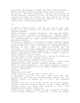 recolocado sem qualquer cuidado, mas mesmo assim reconheci o
desvelo amoroso da Noellie. Sentei-me no catre e abri-o.
Ali estava - tão minha conhecida! - como se fosse a visita de
um ente querido, a blusa de lã azul. Ao vesti-la, foi como se
sentisse os braços da Noellie aos meus ombros. No pacote
também havia biscoitos, vitaminas, agulha e linha, e uma
toalha de cor vermelho-brilhante. Como
135
a Noellie conhecia bem a fome de cor que se sente numa
prisão! Ela até enrolara os biscoitos num alegre papel
celofane vermelho.
Quando trincava o primeiro biscoito, tive uma inspiração.
Afastei o catre da parede, colocando-o sob a lâmpada. Subi à
cama, ajeitei o papel ao redor da lâmpada à guisa de quebra-
luz imediatamente, um alegre reflexo avermelhado encheu o
desolado quartinho.
Eu estava a embrulhar os biscoitos no papel castanho quando
os meus olhos deram com o sobrescrito feito pelos caprichosos
dedos da Noellie: a letra inclinando-se ligeiramente para a
direcção do selo. Mas... a letra da Noellie não era
inclinada... O selo! Não recebêramos, certa vez, uma mensagem
escrita debaixo do pequeno quadrado do selo? Rindo da minha
própria capacidade de imaginação, umedeci o papel na água da
bacia e procurei retirar o selo.
Palavra! Havia ali uma coisa escrita - mas era tão miúda que
tive de subir ao catre e chegar o papel à luz.
"Todos os relógios do armário estão a salvo”.
Salvos! Então - então o Eusie, o Henk, a Mary - todos tinham
escapado do quartinho secreto! Fugiram! Estavam livres!
Rompi num choro convulsivo, e ouvi passos pesados a descer o
corredor. Apressadamente saltei da cama, e empurrei-a para a
parede. A portinhola
abriu-se:
"O que é que há aqui?"
"Nada, nada. Eu... eu não volto a fazer isso”.
A portinhola fechou-se de novo. Como será que eles
conseguiram? Como será que passaram pelos guardas? Ah, não
importa, Senhor. Tu estavas lá, e é isso o que realmente
importa.
A porta abriu-se um dia para entrar um oficial alemão,
seguido da guardiã chefe da prisão. Os meus olhos famintos
correram pela sua farda bem passada e pelas suas
condecorações de cores brilhantes.
"Cornélia ten Boom", começou ele em excelente holandês,
"tenho algumas perguntas a fazer-lhe, e creio que poderá
 