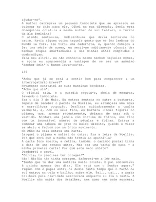 ajudar-me”.
A mulher carregava um pequeno tamborete que se apressou em
colocar no chão para ele. Olhei na sua direcção. Seria esta
obsequiosa criatura a mesma mulher de voz temível, o terror
da ala feminina?
O alemão sentou-se, indicando-me que devia sentar-me no
catre. Havia alguma coisa naquele gesto que me fez lembrar do
mundo lá fora. Ele tirou uma caderneta, e, quando começou a
ler uma série de nomes, eu senti-me subitamente cônscia das
minhas roupas amarfanhadas e das minhas unhas compridas e
quebradiças.
Para meu alívio, eu não conhecia mesmo nenhum daqueles nomes,
e agora eu compreendia a vantagem de se ser um anônimo
"Senhor Smit" O homem levantou-se.
136
"Acha que já se está a sentir bem para comparecer a um
interrogatório breve?"
Novamente constatei as suas maneiras bondosas.
"Acho que sim”.
O oficial saiu, e a guardiã seguiu-o, cheia de mesuras,
levando o tamborete.
Era o dia 3 de Maio. Eu estava sentada no catre a costurar.
Depois de receber o pacote da Noellie, eu arranjara uma nova
e maravilhosa ocupação. Desfiara cuidadosamente a toalha
vermelha, e, com os seus fios, eu bordara lindas figuras no
pijama, que, apenas recentemente, deixara de usar sob o
vestido. Bordara uma janela com cortina de folhos, uma flor
com um incontável número de pétalas e folhas. Estava a
começar uma cabeça de gato no bolso direito, quando o visor
se abriu e fechou com um único movimento.
No chão da cela estava uma carta.
Larguei o pijama e saltei do catre. Era a letra da Noellie.
Por que será que a minha mão tremia ao apanhá-la?
A carta fora aberta, e retida, também: o carimbo postal tinha
a data de uma semana antes. Mas era uma carta de casa - a
minha primeira carta! Por quê este medo súbito?
Desdobrei o papel.
"Corrie, tu precisas ter coragem!"
Não! Não!Eu não tinha coragem. Esforcei-me a ler mais.
"Tenho que te dar uma notícia muito triste. O pai sobreviveu
à prisão apenas dez dias. Ele está com o Senhor agora."
Fiquei com o papel entre os dedos tanto tempo que o facho de
sol entrou na cela e brilhou sobre ele. Pai... pai... a carta
brilhava pela claridade axadrezada enquanto eu lia o resto. A
Noellie não sabia dos detalhes, nem como nem onde morrera,
 