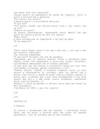nem mesmo onde fora sepultado.
Soaram passos na passadeira de palha de coqueiro. Corri à
porta e encostei-me à abertura.
"Por favor! Por favor!"
A pessoa parou e a portinhola abriu-se.
"O que há?"
“Por favor, recebi uma notícia muito ruim... por favor, não
se vá!"
"Espere um pouco”.
Os passos afastaram-se, regressando pouco depois com uma
penca de chaves.A porta da cela foi aberta.
"Aqui está”.
A moça entregou-me um comprimido e um copo de água.
"É um sedativo”.
137
"Esta carta chegou agora e diz que o meu pai... diz que o meu
pai morreu", expliquei.
Ela olhou-me espantada.
"O seu pai?" Exclamou num tom de assombro.
Compreendi que eu deveria parecer velha e decrépita para
aquela jovem. Ela permaneceu à porta por alguns instantes,
visivelmente embaraçada com as minhas lágrimas.
"O que quer que lhe esteja a acontecer", disse por fim, "foi
você mesma a culpada, quando transgrediu a lei”.
"Senhor Jesus", comecei a murmurar enquanto ouvia os seus
passos a afastarem-se no corredor, após ter batido com a
porta, "que tolice a minha em pedir auxílio humano, quando tu
estás aqui. E pensar que o pai está contemplando a tua face
agora! que ele e a mãe estão juntos novamente, caminhando
pelas ruas brilhantes..."
Afastei o catre da parede, e escrevi outra data por baixo do
meu calendário:
9 de Março de 1944: o pai foi liberto!
138
139
CAPÍTULO XI
O Tenente
Eu estava a acompanhar uma das guardas - caminhando atrás
dela, mas um pouco à direita para não pisar na sagrada
passadeira - por um corredor que eu não conhecia.
 