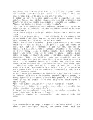 Ele puxou uma cadeira para mim, e eu aceitei cansada. Como
era estranho recostar-me numa cadeira e colocar as mãos nos
seus braços depois de três meses sem ver uma.
O calor da estufa estava gradualmente a espalhar-se pela
saleta. Apesar das minhas prevenções, comecei a relaxar-me.
Aventurei-me a um tímido comentário a respeito das tulipas.
"Cresceram bastante, devem ter sido lindas”.
"Ah, foi" ele pareceu-me ridiculamente satisfeito. "Foram as
melhores que já consegui. Em casa eu planto sempre as batatas
holandesas”.
Conversamos sobre flores por alguns instantes, e depois ele
disse:
"Gostaria de poder ajudá-la, Dona Cornélia, mas a senhora tem
de me dizer tudo. Pode ser que eu consiga fazer alguma coisa
pela senhora, mas só se não me ocultar nada”.
Então, ali estava a verdade. Aquela cordialidade o interesse
amistoso de que eu duvidara um pouco - tudo era mesmo um
ardil para extrair informação. E por que não. Ele era um
oficial e tinha uma tarefa a cumprir. Entretanto, eu também,
de certo modo, tinha a minha tarefa. Ele interrogou-me
durante uma hora e fez uso de todos os truques psicológicos
sobre os quais os jovens do nosso grupo clandestino me haviam
alertado. Aliás, eu senti-me como uma estudante que se
prepara muito bem para um exame difícil e, na hora de fazer a
prova, vê-se arguida apenas a respeito das questões mais
elementares. Descobri que eles julgavam que o Beje tinha sido
o centro de onde partiam as ordens de assalto a vários
almoxanfados de racionamento de alimento do país. De todas as
actividades ilegais que me pesavam na consciência, esta era a
que eu conhecia menos.
Eu nada sabia dos detalhes da operação, a não ser que recebia
os cartões roubados e os passava adiante. Aparentemente, a
minha ignorância no assunto ficou bem patente, e o Tenente
Rahms parou de anotar as minhas respostas desatadoras e
incoerentes.
"Das suas outras actividades, o que gostaria de contar".
"Outras actividades. Ah o senhor quer saber a respeito das
minhas reuniões para atrasados”.
E lancei-me animadamente num relato da minha tentativa de
evangelizar pessoas de mente fraca.
O tenente arqueou as sobrancelhas, num espanto cada vez
maior.
141
"Que desperdício de tempo e energias!" Exclamou afinal. "Se a
senhora quer conseguir adeptos, uma pessoa normal vale por
 