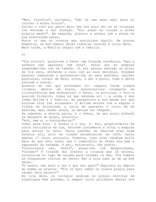 "Mas, Cornélia", exclamou, "não há uma mesa aqui para eu
colocar a minha xícara”.
Correu o olho por perto mais uma vez para ver se as crianças
lhe estavam a dar atenção. "Por acaso eu trouxe a minha
própria mesa!". Em seguida, plantou a xícara com o pires na
sua avantajada pança.
Nunca vi uma só criança que resistisse àquilo. Em poucos
momentos, um bom número delas tinha-se reunido à volta dele.
Mais tarde, a Noellie chegou com a família.
21
“Tia Corrie", gritou-me o Peter com fingida inocência, "mas a
senhora não aparenta cem anos”. Antes que eu pudesse
responder-lhe com um tabefe, já ele estava sentado ao piano
da tia Jans, enchendo a casa com as suas melodias. Algumas
pessoas começaram a apresentar-lhe os seus pedidos: canções
populares, corais de Bach, hinos, e daí a pouco, toda a gente
estavam a cantar.
Quantos de nós que estávamos ali naquela tarde alegre
iríamos, dentro em breve, encontrar-nos novamente em
circunstâncias bem diferentes! O Peter, os polícias, o feio e
querido Pickwick, todos os que estavam ali - e ainda o meu
irmão Willem e a família. Eu perguntava a mim mesma por que
estavam eles tão atrasados. O Willem morava com a esposa e
filhos em Hilversum, a cerca de quarenta e cinco km de
Haarlem, mas, mesmo assim, já deviam ter chegado.
De repente, a música parou, e o Peter, do seu posto elevado
na banqueta do piano, anunciou:
"Avô, vem aí a concorrência!"
Olhei para fora. O Senhor e a Sra. D. Kan, proprietários da
outra relojoaria da rua, estavam justamente a virar a esquina
para entrar no beco. Pelos padrões de Haarlem eles eram
novatos ali, pois se tinham estabelecido em 1910, havia
apenas 27 anos, portanto. Todavia, como eles vendiam muito
mais do que nós, achei que o comentário do Peter era bem a
expressão da verdade. O pai, entretanto, não gostou.
"Concorrente não, Peter", disse-lhe com desaprovação,
"colega!" E tirando dos joelhos a criança que lá estava,
colocou-se no topo da escada para receber os Kan. Ele tomava
as frequentes visitas do Senhor Kan à loja como as de um bom
amigo.
"O senhor não está a ver o que ele quer?" Explodia eu depois
do homem se afastar. "Ele só quer saber os nossos preços para
vender mais barato!"
Na loja dele, os relógios exibiam os preços escritos em
algarismos bem grandes, e sempre cinco guílderes abaixo dos
 