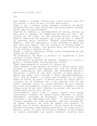 que estava lutando tanto
143
para chegar à verdade. Parecia que o mais difícil para ele
era aceitar o facto de que o cristão deva sofrer.
"Como é que a senhora ainda consegue acreditar em Deus?"
Perguntara-me ele. "Que Deus é este que deixa aquele velhinho
morrer aqui em Scheveningen?"
Ergui-me da cadeira, e, aproximando-me da estufa, estendi as
mãos para as aquecer. Eu também não entendia por que o pai
morrera em tal lugar. Eu não entendia muitas coisas. De
repente lembrei-me da resposta que o pai me dera a respeito
de questões muito difíceis: "Alguns conhecimentos pesam
demais... você não suportaria... o pai carregará os pesos até
que você seja capaz." Sim! Eu contaria ao Tenente Rahms o
caso da mala de viagem - ele gostava muito das histórias que
eu lhe contava a respeito do pai.
Quando o tenente regressou, porém, vinha acompanhado de uma
guarda da ala feminina.
"A prisioneira ten Boom já encerrou as audiências e pode
retornar à cela", disse.
A jovem pôs-se em posição de sentido. Enquanto eu cruzava a
porta, o Tenente Rahms inclinou-se para frente.
"Ande vagarosamente no corredor F", disse ele.
Andar devagar? O que quisera ele dizer? A guarda entrou pelo
corredor a caminhar tão depressa que tive de correr para
poder acompanhá-la. Mais adiante, uma encarregada estava a
destrancar a porta de uma cela. Atrasei os meus passos o
máximo que pude, com o coração a bater descompassadamente.
Era a cela da Betsie - eu sabia que era!Agora eu já estava
mesmo em frente da porta. A Betsie estava de costas para o
corredor. Eu só conseguia ver o seu gracioso rolo do seu
cabelo castanho claro. As outras mulheres da cela olhavam
para fora curiosamente; a Betsie inclinara a cabeça e fitava
alguma coisa no seu colo. Todavia, eu estava a ver que ela já
transformara aquela cela num lar.
Incrivelmente, contra toda a lógica, aquela cela estava
encantadora. Consegui ver apenas alguns detalhes, ao passar
lentamente, relutando em prosseguir. As esteiras estavam
enroladas - não empilhadas num canto - e pareciam pequenas
colunas redondas, ao longo da parede, cada uma encimada por
um chapéu feminino. Um lenço de cabeça fora disposto na
parede, com um efeito decorativo. Vários tipos de alimento
estavam arranjados numa pequena prateleira. Eu quase ouvia a
Betsie a dizer: “A caixa de biscoitos vermelha no meio”.Mesmo
os casacos pendurados nos ganchos pareciam colaborar para
 