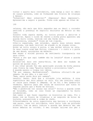 tornar o quarto mais convidativo, cada manga a cair no ombro
do casaco próximo, como se formassem uma fileira de crianças
a dançar.
"Schneller! Aber schneller!" (Depressa! Mais depressa!).
Apressei-me a seguir a guarda. Tinha sido apenas um olhar de
144
relance, não mais que dois segundos mas eu desci o corredor
sentindo a presença do espírito exultante da Betsie ao meu
lado.
Durante toda aquela manhã, eu ouvira portas a abrir-se e
fechar-se. Agora o ruído de chaves a minha porta apareceu uma
guarda muito jovem, vestida com uma farda nova.
"Prisioneira, atenção!" Disse em tom ríspido.
Olhei-a espantada, sem entender, aquela moça estava mesmo
assustada, com medo terrível de alguém ou de alguma coisa.
Então um vulto surgiu à porta, e uma mulher entrou na cela.
Os seus traços eram bem feitos, clássicos - o rosto e o porte
de uma deusa, esculpidos em mármore.
Nem mesmo a mínima parcela de sentimento transparecia nos
seus olhos.
"Estou a ver que aqui também não ha lençóis" disse a guarda
em alemão”.
Arranje-lhe dois até sexta-feira. Um deve ser mudado de
quinze em quinze dias. "
O seu olhar gelado fez uma apreciação acurada da minha pessoa
como fizera da cama "Quantos banhos a prisioneira toma”.
A guarda passou a língua nos lábios.
"Um por semana, Wachtmeisterm". (Senhora oficial!).Um por
semana. Um por mês, e o que era!
"Bem, agora serão dois por semana”.
Lençóis. Banho. Será que a situação iria melhora. A nova
supervisora deu dois passos na cela. Ela não precisou subir
ao catre para chegar à lâmpada. Lá se foi o meu quebra-luz
vermelho. Apontou para uma caixa de biscoitos que viera no
segundo pacote que a Nolhe me enviara.
"Não e permitido ter caixas nas celas!” Gritou a guarda jovem
em holandês, como se isso fosse um regulamento ha muito
estabelecido.
Sem saber o que fazer espalhei os biscoitos na cama. Fiz o
mesmo com um frasco de vitaminas e um saquinho de bolas de
hortelã, pressentindo a ordem do chefe.
Diferentemente da outra supervisora que berrava e vociferava
sem parar, numa voz estridente, esta fazia tudo em profundo
silêncio. Com um gesto indicou a guarda que deveria dar uma
busca debaixo do colchão. O meu coração caiu-me aos pés o
 