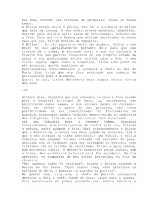 nos bem, fazendo uma confusão de perguntas, todas ao mesmo
tempo.
A Betsie estava magra e pálida, mas foi a aparência do Willem
que mais me chocou. O seu rosto estava encovado, amarelado,
marcado pela dor.Ele saíra assim de Schevenmgen, informou-me
a Tine. Dois dos oito homens que estavam amontoados na mesma
cela que ele, tinham morrido de hepatite.
O Willem! . Eu não suportava vê-lo tão acabado. Enfiei o meu
braço no seu aproximando-me bastante dele para que não
tivesse de o olhar, e adorando ouvir a sua voz profunda e
fluente Ele não parecia consciente do seu próprio estado de
saúde a sua preocupação estava voltada para o Kik. O seu
filho, aquele rapaz louro e simpático, tinha sido preso no
mês anterior, quando auxiliava um
pára-quedista norte-amencano a alcançar a costa do mar do
Norte Eles criam que ele fora embarcado num comboio de
prisioneiros para a Alemanha.
Quanto ao pai, tinham descoberto mais alguns factos acerca
dos seus
146
últimos dias. Soubemos que ele adoecera na cela e fora levado
para o hospital municipal de Haia. Lá, entretanto, não
encontraram camas vagas, e ele morrera mesmo no corredor.
Como não levara a pasta do seu processo, não houve
possibilidade de ser identificado. Os funcionários do
hospital enterraram aquele velhinho desconhecido no cemitério
dos indigentes. Cria-se que o seu túmulo fora localizado.
Dei uma olhadela para o Tenente Rahms. Enquanto
conversávamos, ele conservava-se de costas para nós, fitando
a estufa, agora apagada e fria. Abri apressadamente o pacote
que a Noellie me colocara nas mãos quando me abraçara. Era o
que o meu coração já tinha adivinhado: uma Bíblia, a Bíblia
completa num pequeno volume, enfiado num saquinho de pano,
amarrado com um barbante para ser carregado ao pescoço, como
fizéramos com os cartões de identidade. Passei-o pela cabeça,
num movimento rápido, e deixei-o escorregar pelas costas, sob
a blusa. Nem encontrava palavras para lhe agradecer. No dia
anterior, eu dispusera do meu último Evangelho, na fila do
chuveiro.
"Não sabemos todos os detalhes", estava o Willem dizendo a
Betsie em voz baixa. "Após alguns dias, eles afastaram os
soldados do Beje, e puseram lá guardas da polícia”.
No quarto dia, cria ele, o chefe da polícia conseguira
designar o Rolt e outro homem do nosso grupo para a guarda.
Eles encontraram os judeus passando bem, embora famintos e
 