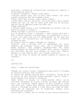doloridos; conseguiram arranjar-lhes esconderijos seguros e
conduziram-nos para lá.
"E agora?" Perguntei. "Estão todos bem?"
O Willem abaixou para mim os seus olhos fundos. Ele nunca
soubera disfarçar bem uma verdade triste.
"Estão todos bem, Corrie; todos, menos a Mary”.
A pobre Mary Itallie, disse-me, fora presa perto dali, quando
andava por uma rua. Não se sabia para onde ela se dirigia,
nem por que se expusera assim em pleno dia.
"Tempo esgotado!"
O Tenente Rahms deixou a sua contemplação da estufa e fez um
gesto de cabeça ao notário.
"Vamos proceder à leitura do testamento”.
Era um documento breve e informal: o Beje ficava para mim e
para a Betsie enquanto o quiséssemos. Se vendêssemos a casa e
a loja, ele sabia que nós nos lembraríamos do seu amor por
todos nós. Ele colocava-nos, com alegria, sob o constante
cuidado de Deus.
No silêncio que se seguiu, baixamos as cabeças.
"Senhor", orou o Willem, "nós te agradecemos por estes
momentos que passamos juntos aqui, sob a protecção deste
homem bondoso. Como podemos agradecer-lhe? Não temos
possibilidades de prestar-lhe nenhum favor Senhor, permite-
nos partilhar com ele essa herança do nosso pai. Toma-o,
Senhor, e à sua família sob o teu cuidado constante”.
Do lado de fora, os passos da guarda rangiam no caminho de
cascalho.
147
CAPÍTULO XII
Vught, o Campo de Concentração
"Peguem nas vossas coisas! Preparem-se para partir! Coloquem
os objectos pessoais numa fronha!"
Os gritos das guardas ecoavam pelos corredores. Pus-me de pé
no centro da cela sentindo grande agitação. Partir! Então -
então alguma coisa estava a acontecer!
Íamos deixar a prisão! A contra-invasão devia ter-se
iniciado! Arranquei da fronha a bucha de palha que enfiara
nela. Que maravilha aquele pedaço de pano grosseiro tinha
sido para mim, nessas duas semanas; uma excelente protecção
contra a irritação da palha e o mau cheiro da roupa da cama.
Quase não me importava que os prometidos lençóis nunca
tivessem sido entregues.
Com as mãos a tremer, pus na fronha os meus poucos pertences:
 