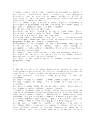 a blusa azul, o meu pijama - ostentando bordados na frente e
nas costas - a escova de dente, o pente e o resto dos meus
biscoitos, que eu enrolara em papel higiênico. A Bíblia
continuava no saco de pano, pendurado às minhas costas, de
onde eu só a retirava para ler.
Vesti o casaco e pus o chapéu e fiquei à porta, segurando a
minha fronha firmemente com ambas as mãos. Era muito cedo; o
pratinho do desjejum ainda não fora recolhido.
Eu não demorara nada me aprontar.
Passou-se uma hora. Sentei-me no catre. Duas horas. Três.
Fazia calor naquela tarde de Junho. Tirei o casaco e o chapéu
e coloquei-os sobre a cama, perto de mim.
Passou-se mais algum tempo. Olhei para o orifício de entrada
das formigas, esperando uma visita de despedida das minhas
pequenas amigas, mas elas não apareceram.
Provavelmente, eu assustara-as com o movimento desusado da
manhã. Enfiei a mão na fronha, peguei numa bolacha e
esmigalhei-a, colocando os pedacinhos à volta da racha. Nada.
Estavam bem escondidas.
De repente, compreendi que aquilo era uma mensagem para mim,
um recado mudo de um vizinho para o outro. Eu também tinha o
meu esconderijo para as horas difíceis.
Era Jesus, o meu refúgio perfeito. Apertei o dedo contra a
pequenina fenda.
148
A luz do sol claro da tarde apareceu na parede, e moveu-se
vagarosamente pela cela. De súbito, recomeçou o clangor do
lado de fora. Portas abriam-se; ferrolhos eram soltos.
"Saiam! Schnell! (Rápido!). Todas para fora. E nada de
conversa."
Agarrei o chapéu e o casaco. A minha porta rangeu e abriu-se.
"Formar fileiras de cinco..." e a guarda já estava na cela
seguinte.
Saí para o hall. Cheio de uma parede à outra. Nunca pensei
que houvesse tantas mulheres naquele corredor.
"Invasão", dizíamos umas às outras apenas com um movimento de
lábios. A mensagem silenciosa varreu aquele grupo de mulheres
como uma corrente eléctrica. Certamente, a invasão da Holanda
começara. Por que outra razão estaria a evacuar a prisão?
Para onde seríamos levadas? Qual seria o nosso destino? Para
a Alemanha? Não! Ó Jesus querido, para a Alemanha, não!
Afinal veio a ordem de sairmos e marchamos por aqueles
corredores frios, cada uma carregando o pequeno volume dos
seus pertences dentro da fronha. Chegamos ao vasto pátio
fronteiriço, para outra longa espera. Esta, porém, foi mais
 