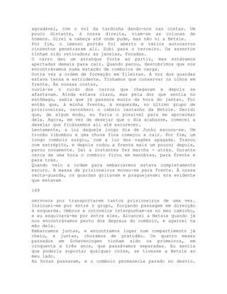 agradável, com o sol da tardinha dando-nos nas costas. Um
pouco distante, à nossa direita, viam-se as colunas de
homens. Girei a cabeça até onde pude, mas não vi a Betsie.
Por fim, o imenso portão foi aberto e vários autocarros
cinzentos penetraram ali. Subi para o terceiro. Os assentos
tinham sido retirados; as janelas, focadas.
O carro deu um arranque forte ao partir, mas estávamos
apertadas demais para cair. Quando parou, descobrimos que nos
encontrávamos numa estação de comboios de carga.
Outra vez a ordem de formação em fileiras. A voz dos guardas
estava tensa e estridente. Tínhamos que conservar os olhos em
frente. Às nossas costas,
ouvia-se o ruído dos carros que chegavam e depois se
afastavam. Ainda estava claro, mas pela dor que sentia no
estômago, sabia que já passara muito da hora do jantar. Foi
então que, à minha frente, à esquerda, no último grupo de
prisioneiras, reconheci o cabelo castanho da Betsie. Decidi
que, de algum modo, eu faria o possível para me aproximar
dela. Agora, em vez de desejar que o dia acabasse, comecei a
desejar que ficássemos ali até escurecer.
Lentamente, a luz daquele longo dia de Junho escoou-se. Um
trovão ribombou e uma chuva fina começou a cair. Por fim, um
longo comboio surgiu, com a luz dos vagões apagada. Travou
com estrépito, e depois rodou a frente mais um pouco; depois,
parou novamente. Daí a instantes fez marcha - atrás. Durante
cerca de uma hora o comboio ficou em manobras, para frente e
para trás.
Quando veio a ordem para embarcarmos estava completamente
escuro. A massa de prisioneiros moveu-se para frente. À nossa
recta-guarda, os guardas gritavam e praguejavam: era evidente
que estavam
149
nervosos por transportarem tantos prisioneiros de uma vez.
Insinuei-me por entre o grupo, forçando passagem em direcção
à esquerda. Ombros e cotovelos interpunham-se no meu caminho,
e eu esquivava-me por entre eles. Alcancei a Betsie quando já
nos encontrávamos perto dos degraus do comboio, e agarrei na
mão dela.
Embarcamos juntas, e encontramos lugar num compartimento já
cheio, e juntas, choramos de gratidão. Os quatro meses
passados em Scheveningen tinham sido os primeiros, em
cinquenta e três anos, que passávamos separadas. Eu sentia
que poderia suportar qualquer coisa, se tivesse a Betsie ao
meu lado.
As horas passavam, e o comboio permanecia parado no desvio.
 