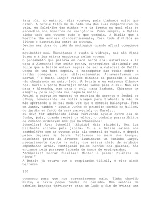 Para nós, no entanto, elas voavam, pois tínhamos muito que
dizer. A Betsie falou-me de cada uma das suas companheiras de
cela, eu falei-lhe das minhas - e da fresta na qual elas se
escondiam nos momentos de emergência. Como sempre, a Betsie
tinha dado aos outros tudo o que possuía. A Bíblia que a
Noellie lhe enviara clandestinamente, fora toda dividida em
livros e distribuída entre as outras.
Deviam ser duas ou três da madrugada quando afinal começamos
a
movimentar-nos. Encostamos o rosto à vidraça, mas não vimos
luzes e a lua estava encoberta pelas nuvens.
O pensamento que pairava em cada mente era: estaríamos a ir
para a Alemanha? Num certo ponto, conseguimos distinguir uma
torre que a Betsie estava segura de ser a catedral de Delft.
Cerca de uma hora depois, o matraquear das rodas sobre o
trilho começou a soar diferentemente. Atravessávamos um
desvão - e muito longo! Vários minutos se passaram e ainda
não chegáramos ao outro lado. A Betsie e eu entremos Olhamo-
nos. Seria a ponte Moerdijk? Então íamos para o sul. Não era
para a Alemanha, mas para o sul, para Brabant. Choramos de
alegria, pela segunda vez naquela noite.
Apoiei a cabeça no encosto de madeira do assento e fechei os
olhos, rememorando uma outra viagem para Brabant. A mão da
mãe apertando a do pai cada vez que o comboio balançava. Fora
em Junho, também - aquele Junho do primeiro sermão do Willem,
do jardim ao fundo da casa paroquial, do Karel...
Eu devo ter adormecido ainda revivendo aquele outro dia de
Junho, pois, quando reabri os olhos, o comboio parara.Gritos
de comando ordenavam-nos que marchássemos:
Schneller! Aber Schnell! (Rápido! Mais rápido!). Uma luz
brilhante entrava pela janela. Eu e a Betsie saímos aos
trambolhões com as outras pela ala central do vagão, e depois
pelos degraus de ferro. Estávamos no meio dum bosque.
Holofotes presos às árvores iluminavam um caminho largo,
precariamente aberto na mata, que estava cheio de soldados
empunhando armas. Fustigadas pelos berros dos guardas, nós
entramos pela passagem ladeada de canos de espingardas.
"Schneller! Cerrar fileiras! Manter o passo! Fileiras de
cinco!"
A Betsie já estava com a respiração difícil, e eles ainda
berravam
150
connosco para que nos apressássemos mais. Tinha chovido
muito, e havia poças fundas no caminho. Uma senhora de
cabelos brancos desviou-se para um lado a fim de evitar uma
 