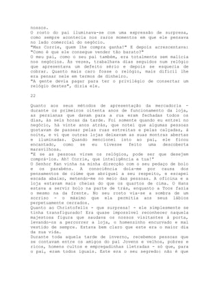 nossos.
O rosto do pai iluminava-se com uma expressão de surpresa,
como sempre acontecia nos raros momentos em que ele pensava
no lado comercial do negócio.
"Mas Corrie, quem lhe compra ganha!" E depois acrescentava:
"Como é que ele consegue vender tão barato?"
O meu pai, como o seu pai também, era totalmente sem malícia
nos negócios. Às vezes, trabalhava dias seguidos num relógio
que apresentava um defeito sério e depois se esquecia de
cobrar. Quanto mais caro fosse o relógio, mais difícil lhe
era pensar nele em termos de dinheiro.
"A gente devia pagar para ter o privilégio de consertar um
relógio destes", dizia ele.
22
Quanto aos seus métodos de apresentação da mercadoria -
durante os primeiros oitenta anos de funcionamento da loja,
as persianas que davam para a rua eram fechadas todos os
dias, às seis horas da tarde. Foi somente quando eu entrei no
negócio, há vinte anos atrás, que notei que algumas pessoas
gostavam de passear pelas ruas estreitas e pelas calçadas, à
noite, e vi que outras lojas deixavam as suas montras abertas
e iluminadas. Quando mencionei isto ao pai, ele ficou
encantado, como se eu tivesse feito uma descoberta
maravilhosa.
"E se as pessoas virem os relógios, pode ser que desejem
comprá-los. Ah! Corrie, que inteligência a tua!”
O Senhor Kan vinha na minha direcção com o seu pedaço de bolo
e os parabéns. A consciência doía-me por causa dos
pensamentos de ciúme que abriguei a seu respeito, e escapei
escada abaixo, metendo-me no meio das pessoas. A oficina e a
loja estavam mais cheias do que os quartos de cima. O Hans
estava a servir bolo na parte de trás, enquanto a Toos fazia
o mesmo na da frente. No seu rosto via-se a sombra de um
sorriso - o máximo que ela permitia aos seus lábios
perpetuamente cerrados.
Quanto ao Christofells - que surpresa! - ele simplesmente se
tinha transfigurado! Era quase impossível reconhecer naquela
majestosa figura que saudava os nossos visitantes à porta,
levando-os a percorrer a loja, o homenzinho encurvado e mal
vestido de sempre. Estava bem claro que este era o maior dia
da sua vida.
Durante toda aquela tarde de inverno, recebemos pessoas que
se contavam entre os amigos do pai Jovens e velhos, pobres e
ricos, homens cultos e empregadinhas iletradas - só que, para
o pai, eram todos iguais. Este era o seu segredo: não é que
 