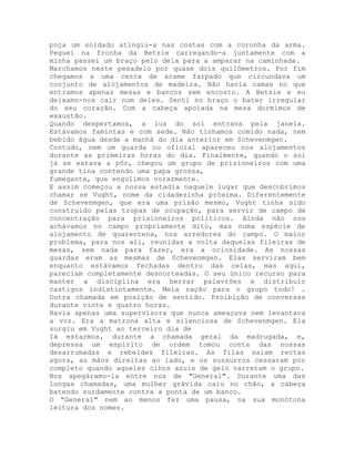 poça um soldado atingiu-a nas costas com a coronha da arma.
Peguei na fronha da Betsie carregando-a juntamente com a
minha passei um braço pelo dela para a amparar na caminhada.
Marchamos neste pesadelo por quase dois quilômetros. Por fim
chegamos a uma cerca de arame farpado que circundava um
conjunto de alojamentos de madeira. Não havia camas no que
entramos apenas mesas e bancos sem encosto. A Betsie e eu
deixamo-nos cair num deles. Senti no braço o bater irregular
do seu coração. Com a cabeça apoiada na mesa dormimos de
exaustão.
Quando despertamos, a luz do sol entrava pela janela.
Estávamos famintas e com sede. Não tínhamos comido nada, nem
bebido água desde a manhã do dia anterior em Schevenmgen.
Contudo, nem um guarda ou oficial apareceu nos alojamentos
durante as primeiras horas do dia. Finalmente, quando o sol
já se estava a pôr, chegou um grupo de prisioneiros com uma
grande tina contendo uma papa grossa,
fumegante, que engolimos vorazmente.
E assim começou a nossa estadia naquele lugar que descobrimos
chamar se Vught, nome da cidadezinha próxima. Diferentemente
de Schevenmgen, que era uma prisão mesmo, Vught tinha sido
construído pelas tropas de ocupação, para servir de campo de
concentração para prisioneiros políticos. Ainda não nos
achávamos no campo propriamente dito, mas numa espécie de
alojamento de quarentena, nos arredores do campo. O maior
problema, para nos ali, reunidas a volta daquelas fileiras de
mesas, sem nada para fazer, era a ociosidade. As nossas
guardas eram as mesmas de Schevenmgen. Elas serviram bem
enquanto estávamos fechadas dentro das celas, mas aqui,
pareciam completamente desnorteadas. O seu único recurso para
manter a disciplina era berrar palavrões e distribuir
castigos indistintamente. Meia ração para o grupo todo! .
Outra chamada em posição de sentido. Proibição de conversas
durante vinte e quatro horas.
Havia apenas uma supervisora que nunca ameaçava nem levantava
a voz. Era a matrona alta e silenciosa de Schevenmgen. Ela
surgiu em Vught ao terceiro dia de
Iá estarmos, durante a chamada geral da madrugada, e,
depressa um espírito de ordem tomou conta das nossas
desarrumadas e rebeldes fileiras. As filas saiam rectas
agora, as mãos direitas ao lado, e os sussurros cessaram por
completo quando aqueles olhos azuis de gelo varreram o grupo.
Nos apegáramo-la entre nos de "General". Durante uma das
longas chamadas, uma mulher grávida caiu no chão, a cabeça
batendo surdamente contra a ponta de um banco.
O “General" nem ao menos fez uma pausa, na sua monótona
leitura dos nomes.
 