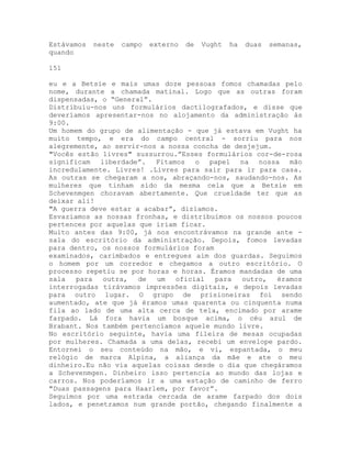 Estávamos neste campo externo de Vught ha duas semanas,
quando
151
eu e a Betsie e mais umas doze pessoas fomos chamadas pelo
nome, durante a chamada matinal. Logo que as outras foram
dispensadas, o “General”.
Distribuiu-nos uns formulários dactilografados, e disse que
deveríamos apresentar-nos no alojamento da administração ás
9:00.
Um homem do grupo de alimentação - que já estava em Vught ha
muito tempo, e era do campo central - sorriu para nos
alegremente, ao servir-nos a nossa concha de desjejum.
"Vocês estão livres" sussurrou.”Esses formulários cor-de-rosa
significam liberdade”. Fitamos o papel na nossa mão
incredulamente. Livres! .Livres para sair para ir para casa.
As outras se chegaram a nos, abraçando-nos, saudando-nos. As
mulheres que tinham sido da mesma cela que a Betsie em
Schevenmgen choravam abertamente. Que crueldade ter que as
deixar ali!
"A guerra deve estar a acabar”, dizíamos.
Esvaziamos as nossas fronhas, e distribuímos os nossos poucos
pertences por aquelas que iriam ficar.
Muito antes das 9:00, já nos encontrávamos na grande ante -
sala do escritório da administração. Depois, fomos levadas
para dentro, os nossos formulários foram
examinados, carimbados e entregues aim dos guardas. Seguimos
o homem por um corredor e chegamos a outro escritório. O
processo repetiu se por horas e horas. Éramos mandadas de uma
sala para outra, de um oficial para outro, éramos
interrogadas tirávamos impressões digitais, e depois levadas
para outro lugar. O grupo de prisioneiras foi sendo
aumentado, ate que já éramos umas quarenta ou cinquenta numa
fila ao lado de uma alta cerca de tela, encimado por arame
farpado. Lá fora havia um bosque acima, o céu azul de
Brabant. Nos também pertencíamos aquele mundo livre.
No escritório seguinte, havia uma fileira de mesas ocupadas
por mulheres. Chamada a uma delas, recebi um envelope pardo.
Entornei o seu conteúdo na mão, e vi, espantada, o meu
relógio de marca Alpina, a aliança da mãe e ate o meu
dinheiro.Eu não via aquelas coisas desde o dia que chegáramos
a Schevenmgen. Dinheiro isso pertencia ao mundo das lojas e
carros. Nos poderíamos ir a uma estação de caminho de ferro
"Duas passagens para Haarlem, por favor”.
Seguimos por uma estrada cercada de arame farpado dos dois
lados, e penetramos num grande portão, chegando finalmente a
 