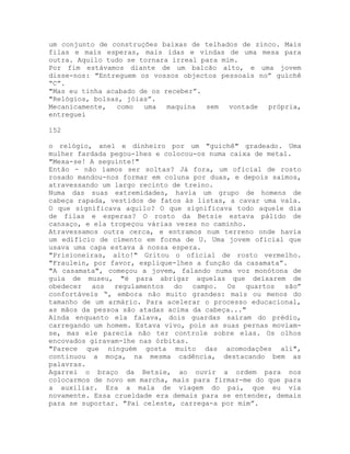 um conjunto de construções baixas de telhados de zinco. Mais
filas e mais esperas, mais idas e vindas de uma mesa para
outra. Aquilo tudo se tornara irreal para mim.
Por fim estávamos diante de um balcão alto, e uma jovem
disse-nos: "Entreguem os vossos objectos pessoais no” guichê
“C”.
"Mas eu tinha acabado de os receber”.
"Relógios, bolsas, jóias”.
Mecanicamente, como uma maquina sem vontade própria,
entreguei
152
o relógio, anel e dinheiro por um "guichê" gradeado. Uma
mulher fardada pegou-lhes e colocou-os numa caixa de metal.
"Mexa-se! A seguinte!"
Então - não íamos ser soltas? Já fora, um oficial de rosto
rosado mandou-nos formar em coluna por duas, e depois saímos,
atravessando um largo recinto de treino.
Numa das suas extremidades, havia um grupo de homens de
cabeça rapada, vestidos de fatos às listas, a cavar uma vala.
O que significava aquilo? O que significava todo aquele dia
de filas e esperas? O rosto da Betsie estava pálido de
cansaço, e ela tropeçou várias vezes no caminho.
Atravessamos outra cerca, e entramos num terreno onde havia
um edifício de cimento em forma de U. Uma jovem oficial que
usava uma capa estava à nossa espera.
"Prisioneiras, alto!" Gritou o oficial de rosto vermelho.
"Fraulein, por favor, explique-lhes a função da casamata”.
"A casamata", começou a jovem, falando numa voz monótona de
guia de museu, "é para abrigar aquelas que deixarem de
obedecer aos regulamentos do campo. Os quartos são”
confortáveis “, embora não muito grandes: mais ou menos do
tamanho de um armário. Para acelerar o processo educacional,
as mãos da pessoa são atadas acima da cabeça..."
Ainda enquanto ela falava, dois guardas saíram do prédio,
carregando um homem. Estava vivo, pois as suas pernas moviam-
se, mas ele parecia não ter controle sobre elas. Os olhos
encovados giravam-lhe nas órbitas.
"Parece que ninguém gosta muito das acomodações ali",
continuou a moça, na mesma cadência, destacando bem as
palavras.
Agarrei o braço da Betsie, ao ouvir a ordem para nos
colocarmos de novo em marcha, mais para firmar-me do que para
a auxiliar. Era a mala de viagem do pai, que eu via
novamente. Essa crueldade era demais para se entender, demais
para se suportar. "Pai celeste, carrega-a por mim”.
 