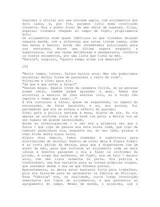 Seguimos o oficial por uma estrada ampla, com alojamentos dos
dois lados, e, por fim, paramos junto duma construção
cinzenta. Era o ponto final de uma série de esperas, filas,
esperas; tínhamos chegado ao campo de Vught, propriamente
dito.
Os alojamentos eram quase idênticos ao que tínhamos deixado
naquela manhã, com a diferença que estes tinham camas, além
das mesas e bancos. Ainda não recebêramos autorização para
nos sentarmos. Houve uma última espera enquanto a
supervisora, com uma calma deliberada e exasperaste, conferia
os nossos documentos, por uma lista que tinha na mão.
"Betsie", suspirei, "quanto tempo ainda irá demorar?"
153
"Muito tempo, talvez. Talvez muitos anos. Mas não poderíamos
encontrar melhor forma de passarmos o resto da vida”.
Voltei-me e olhei para ela.
"De que é que estás a falar?"
"Dessas moças. Aquela jovem da casamata Corrie, se as pessoas
podem odiar, também podem aprender a amar. Temos que
encontrar a maneira de lhes ensinar isto, eu e você; não
importa o tempo que levar..."
E ela continuou a falar, quase se esquecendo, no ímpeto do
entusiasmo, de falar baixinho, e eu, aos poucos, fui
percebendo que ela se estava a referir às guardas.
Olhei para a polícia sentada à mesa, diante de nós. Eu via
apenas um uniforme cinza e um boné com pala; a Betsie via um
ser humano em grande necessidade.
Então eu interroguei-me - e não era a primeira vez que o
fazia - que tipo de pessoa era esta minha irmã, que tipo de
caminho palmilhava ela, enquanto eu, ao seu lado, pisava o
chão firme desta nossa terra.
Alguns dias depois, fomos chamadas à supervisora para
distribuição de serviço. Bastou um olhar dela à figura frágil
e ao rosto pálido da Betsie, para que a dispensasse com um
aceno de mão, para que voltasse ao alojamento onde as mais
idosas e doentes passavam o dia a fazer os uniformes da
prisão. A roupa das mulheres, em Vught, era um fato - macaco
azul, com uma lista vermelha na perna. Era prática e
confortável, uma boa variante para as nossas próprias roupas,
que usávamos desde o dia em que fôramos presas.
Aparentemente, eu devia estar bastante forte para trabalhar,
pois ela disse-me para me apresentar na fábrica da Phillips.
Essa "fábrica" era, na realidade, outra longa construção
semelhante aos tipos de alojamentos, e que pertencia ao
agrupamento do campo. Mesmo de manhã, o alcatrão, sob o
 