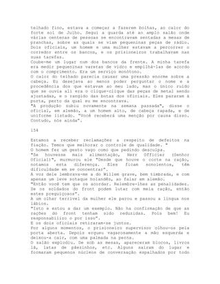 telhado fino, estava a começar a fazerem bolhas, ao calor do
forte sol de Julho. Segui a guarda até ao amplo salão onde
várias centenas de pessoas se encontravam sentadas a mesas de
pranchas, sobre as quais se viam pequeninas peças de rádio.
Dois oficiais, um homem e uma mulher estavam a percorrer o
corredor entre os bancos, e os prisioneiros trabalhavam nas
suas tarefas.
Coube-me um lugar num dos bancos da frente. A minha tarefa
era medir pequeninas varetas de vidro e empilhá-las de acordo
com o comprimento. Era um serviço monótono.
O calor do telhado parecia causar uma pressão enorme sobre a
cabeça. Eu desejava ao menos poder perguntar o nome e a
procedência dos que estavam ao meu lado, mas o único ruído
que se ouvia ali era o clique-clique das peças de metal sendo
ajustadas, e o rangido das botas dos oficiais. Eles pararam à
porta, perto da qual eu me encontrava.
"A produção subiu novamente na semana passada", disse o
oficial, em alemão, a um homem alto, de cabeça rapada, e de
uniforme listado. “Você receberá uma menção por causa disso.
Contudo, nós ainda”.
154
Estamos a receber reclamações a respeito de defeitos na
fiação. Temos que melhorar o controle de qualidade. "
O homem fez um gesto vago como que pedindo desculpa.
"Se houvesse mais alimentação, Herr Officier (Senhor
Oficial)", murmurou ele "Desde que houve o corte na ração,
notamos esta diferença. Eles ficam sonolentos, têm
dificuldade em se concentrar”.
A voz dele lembrava-me a do Willem grave, bem timbrada, e com
apenas um leve sotaque holandês, ao falar em alemão.
"Então você tem que os acordar. Relembre-lhes as penalidades.
Se os soldados do front podem lutar com meia ração, então
estes preguiçosos”.
A um olhar terrível da mulher ele parou e passou a língua nos
lábios.
"Isto e estou a dar um exemplo. Não ha confirmação de que as
rações do front tenham sido reduzidas. Pois bem! Eu
responsabilizo o por isso”.
E os dois oficiais retiraram-se juntos.
Por alguns momentos, o prisioneiro supervisor olhou-os pela
porta aberta. Depois ergueu vagarosamente a mão esquerda e
deixou-a cair, com uma palmada na perna.
O salão explodiu. De sob as mesas, apareceram blocos, livros
lã, latas de pãezinhos, etc. Alguns saíram do lugar e
formaram pequenos núcleos de conversação espalhados por todo
 