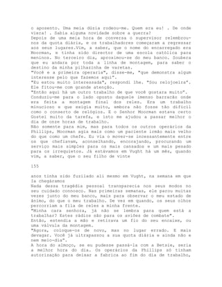 o aposento. Uma meia dúzia rodeou-me. Quem era eu! . De onde
viera! . Sabia alguma novidade sobre a guerra?
Depois de uma meia hora de conversa o supervisor relembrou-
nos da quota diária, e os trabalhadores começaram a regressar
aos seus lugares.Vim, a saber, que o nome do encarregado era
Moorman, e tinha sido director de uma escola católica para
meninos. No terceiro dia, aproximou-se do meu banco. Soubera
que eu andara por toda a linha de montagem, para saber o
destino da minha pilhazinha de varetas.
"Você e a primeira operaria", disse-me, "que demonstra algum
interesse pelo que fazemos aqui”.
"Eu estou muito interessada", respondi lhe. "Sou relojoeira”.
Ele fitou-me com grande atenção.
"Então aqui há um outro trabalho de que você gostara muito”.
Conduziu-me para o lado oposto daquele imenso barracão onde
era feita a montagem final dos reles. Era um trabalho
minucioso e que exigia muito, embora não fosse tão difícil
como o conserto de relógios. E o Senhor Moorman estava certo
Gostei muito da tarefa, e isto me ajudou a passar melhor o
dia de onze horas de trabalho.
Não somente para mim, mas para todos os outros operários da
Phillips, Moorman agia mais como um paciente irmão mais velho
do que como um chefe. Eu via o mover-se incessantemente entre
os que chefiavam, aconselhando, encorajando, procurando um
serviço mais simples para os mais cansados e um mais pesado
para os irrequietos. Já estávamos em Vught há um mês, quando
vim, a saber, que o seu filho de vinte
155
anos tinha sido fuzilado ali mesmo em Vught, na semana em que
Ia chegáramos
Nada dessa tragédia pessoal transparecia nos seus modos no
seu cuidado connosco. Nas primeiras semanas, ele parou muitas
vezes junto do meu banco, mais para observar o meu estado de
ânimo, do que o meu trabalho. De vez em quando, os seus olhos
percorriam a fila de reles a minha frente.
"Minha cara senhora, já não se lembra para quem está a
trabalhar? Estes rádios são para os aviões de combate".
Então, estendia a mão e retirava um fio do seu encaixe, ou
uma válvula da montagem.
"Agora, coloque-os de novo, mas no lugar errado. E mais
devagar. Você já ultrapassou a sua quota diária e ainda não e
nem meio-dia”.
A hora do almoço, se eu pudesse passá-la com a Betsie, seria
a melhor hora do dia. Os operários da Phillips só tinham
autorização para deixar a fabrica ao fim do dia de trabalho,
 