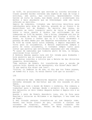 as 6:00. Os prisioneiros que serviam na cozinha entravam a
trazer grandes baldes contendo uma espécie de sopa de trigo e
ervilhas, sem gosto, mas nutritiva. Aparentemente tinha
havido um corte na ração, mas mesmo assim a alimentação era
melhor e mais abundante que em Schevenmgen onde não havia
refeição ao meio-dia.
Depois de comermos, tínhamos uma deliciosa meia-hora para
caminharmos pela área da fabrica, gozando do ar fresco e do
maravilhoso sol de Brabant. Na maioria das vezes, eu
procurava um canto tranquilo perto da cerca e deitava me
sobre a terra quente e dormia (as actividades do dia
começavam as 5:00 da manhã). Com a brisa, chegavam até nos os
doces aromas de Verão, das fazendas que ficavam a volta. Às
vezes, eu ficava a sonhar que eu e o Karel estávamos a
passear de mãos dadas por uma daquelas estradinhas da roça.
Ás 6:00 da tarde havia outra chamada, e depois seguíamos de
volta para os alojamentos. A Betsie esperava-me sempre a
porta do nosso alojamento, e tínhamos sempre tanto para
contar que parecia que estivéramos separadas por uma semana.
"O casal de namorados que trabalha perto de mim, os belgas,
resolveram ficar noivos”.
A Senhora Heerma aquela cuja avó foi levada para Alemanha -
hoje permitiu que eu orasse por ela”.
Numa destas ocasiões a noticia que a Betsie me deu dizia-nos
respeito, directamente.
"Uma senhora de Ermelo foi transferida para a secção de
costura hoje. Quando eu me apresentei, ela disse”.Mais uma!"
"O que queria ela dizer com isso”.
“Corrie, tu lembras te de que, no dia que nos fomos presas,
um homem foi à loja. Tu estas doente tive que te acordar”.
156
Eu lembrava-me bem. Lembrava-me daqueles olhos inquietos, da
estranha sensação de mal-estar que não era causada só pela
febre.
"Parece que todo o mundo de Ermelo o conhecia. Ele começou a
trabalhar para a Gestapo desde o primeiro dia da ocupação.
Ele denunciou os dois irmãos daquela mulher e depois ela e ao
marido”.
Quando o povo de Ermelo descobriu isso, ele já fora para
Haarlem e unira-se ao Willemse e ao Kapteyn. O seu nome era
am Vogel.
O meu coração pareceu incendiar-se ao som daquele nome.
Pensei nas horas finais do pai, sozinho e confuso num
corredor de hospital. Pensei no nosso trabalho tão
abruptamente interrompido. Pensei em Mary Itallie, presa
 
