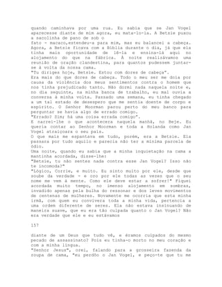 quando caminhava por uma rua. Eu sabia que se Jan Vogel
aparecesse diante de mim agora, eu mata-lo-ia. A Betsie puxou
a sacolinha de pano de sob o
fato - macaco,estendeu-a para mim, mas eu balancei a cabeça.
Agora, a Betsie ficava com a Bíblia durante o dia, já que ela
tinha mais oportunidade de lê-la e ensina-lá aqui no
alojamento do que na fábrica. À noite realizávamos uma
reunião de oração clandestina, para quantos pudessem juntar-
se à volta da nossa cama.
"Tu diriges hoje, Betsie. Estou com dores de cabeça”.
Era mais do que dores de cabeça. Todo o meu ser me doía por
causa da violência dos meus sentimentos contra o homem que
nos tinha prejudicado tanto. Não dormi nada naquela noite e,
no dia seguinte, na minha banca de trabalho, eu mal ouvia a
conversa à minha volta. Passado uma semana, eu tinha chegado
a um tal estado de desespero que me sentia doente de corpo e
espírito. O Senhor Moorman parou perto do meu banco para
perguntar se havia algo de errado comigo.
"Errado? Sim; há uma coisa errada comigo”.
E narrei-lhe o que acontecera naquela manhã, no Beje. Eu
queria contar ao Senhor Moorman e toda a Holanda como Jan
Vogel atraiçoara o seu país.
O que mais me espantava em tudo, porém, era a Betsie. Ela
passara por tudo aquilo e parecia não ter a mínima parcela de
ódio.
Uma noite, quando eu sabia que a minha inquietação na cama a
mantinha acordada, disse-lhe:
"Betsie, tu não sentes nada contra esse Jan Vogel? Isso não
te incomoda?"
"Lógico, Corrie, e muito. Eu sinto muito por ele, desde que
soube da verdade - e oro por ele todas as vezes que o seu
nome me vem à mente. Como ele deve estar a sofrer!" Fiquei
acordada muito tempo, no imenso alojamento em sombras,
invadido apenas pela bulha do ressonar e dos leves movimentos
de centenas de mulheres. Novamente me ocorria que esta minha
irmã, com quem eu convivera toda a minha vida, pertencia a
uma ordem diferente de seres. Ela não estava insinuando de
maneira suave, que eu era tão culpada quanto o Jan Vogel? Não
era verdade que ele e eu estávamos
157
diante de um Deus que tudo vê, e éramos culpados do mesmo
pecado de assassinato? Pois eu tinha-o morto no meu coração e
com a minha língua.
"Senhor Jesus", orei, falando para a grosseira fazenda da
roupa de cama, "eu perdôo o Jan Vogel, e peço-te que tu me
 
