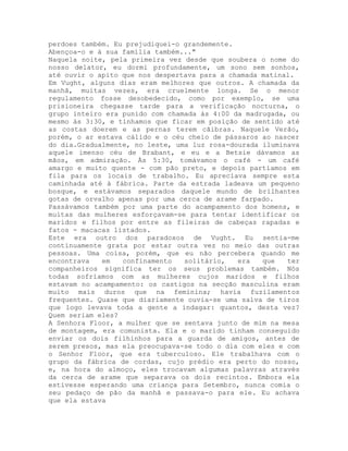 perdoes também. Eu prejudiquei-o grandemente.
Abençoa-o e à sua família também..."
Naquela noite, pela primeira vez desde que soubera o nome do
nosso delator, eu dormi profundamente, um sono sem sonhos,
até ouvir o apito que nos despertava para a chamada matinal.
Em Vught, alguns dias eram melhores que outros. A chamada da
manhã, muitas vezes, era cruelmente longa. Se o menor
regulamento fosse desobedecido, como por exemplo, se uma
prisioneira chegasse tarde para a verificação nocturna, o
grupo inteiro era punido com chamada às 4:00 da madrugada, ou
mesmo às 3:30, e tínhamos que ficar em posição de sentido até
as costas doerem e as pernas terem cãibras. Naquele Verão,
porém, o ar estava cálido e o céu cheio de pássaros ao nascer
do dia.Gradualmente, no leste, uma luz rosa-dourada iluminava
aquele imenso céu de Brabant, e eu e a Betsie dávamos as
mãos, em admiração. Às 5:30, tomávamos o café - um café
amargo e muito quente - com pão preto, e depois partíamos em
fila para os locais de trabalho. Eu apreciava sempre esta
caminhada até à fábrica. Parte da estrada ladeava um pequeno
bosque, e estávamos separados daquele mundo de brilhantes
gotas de orvalho apenas por uma cerca de arame farpado.
Passávamos também por uma parte do acampamento dos homens, e
muitas das mulheres esforçavam-se para tentar identificar os
maridos e filhos por entre as fileiras de cabeças rapadas e
fatos - macacas listados.
Este era outro dos paradoxos de Vught. Eu sentia-me
continuamente grata por estar outra vez no meio das outras
pessoas. Uma coisa, porém, que eu não percebera quando me
encontrava em confinamento solitário, era que ter
companheiros significa ter os seus problemas também. Nós
todas sofríamos com as mulheres cujos maridos e filhos
estavam no acampamento: os castigos na secção masculina eram
muito mais duros que na feminina; havia fuzilamentos
frequentes. Quase que diariamente ouvia-se uma salva de tiros
que logo levava toda a gente a indagar: quantos, desta vez?
Quem seriam eles?
A Senhora Floor, a mulher que se sentava junto de mim na mesa
de montagem, era comunista. Ela e o marido tinham conseguido
enviar os dois filhinhos para a guarda de amigos, antes de
serem presos, mas ela preocupava-se todo o dia com eles e com
o Senhor Floor, que era tuberculoso. Ele trabalhava com o
grupo da fábrica de cordas, cujo prédio era perto do nosso,
e, na hora do almoço, eles trocavam algumas palavras através
da cerca de arame que separava os dois recintos. Embora ela
estivesse esperando uma criança para Setembro, nunca comia o
seu pedaço de pão da manhã e passava-o para ele. Eu achava
que ela estava
 