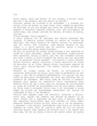 158
muito magra, para uma mulher no seu estado, e muitas vezes
dei-lhe o meu pedaço, mas ela dava-o ao marido.
Contudo, apesar da tristeza e da ansiedade - e ninguém ali
estava livre de sofrer as duas havia risos também no pavilhão
da Phillips. A ora era alguém que fazia uma imitação do nosso
pomposo e bazofeiro segundo tenente, ora, uma brincadeira de
cabra-cega, uma canção cantada em cânone, de banco em banco,
ate que.
“Chuva pesada. Chuva pesada!”.
O sinal poderia vir de qualquer dos bancos próximos das
janelas. A fabrica estava situada no centro do terreno da
Phillips, não havia maneira de nenhum oficial se aproximar
sem ser visto. Num instante, cada pessoa estaria no seu
lugar, e o único barulho que se ouviria, seria o ruído
convencionai das peças sendo montadas.
Um dia, as palavras do código ainda estavam a ser repetida ao
fundo do longo pavilhão, quando uma Aufseherm (supervisora)
meio gorducha, surgiu à porta. Ela deu uma olhadela furiosa
por todo o salão, o rosto vermelho de raiva, por ver aplicada
a si as palavras "chuva pesada" . Ela berrou e falou durante
quinze minutos, depois tirou-nos a nossa meia-hora de folga
ao meio-dia, ao ar livre. Depois disso, resolvemos adoptar um
sinal mais neutro.”Quinze” "Iá montei quinze painéis de
controle”.
Durante as longas tardes de Verão, as brincadeiras e
conversas diminuíram um pouco, pois cada um permanecia no seu
lugar, a sós com os próprios pensamentos. Fiz marcas num dos
lados da mesa para corresponder aos dias que faltavam ate ao
primeiro de Setembro. Não havia nada de oficial a respeito
daquele dia, apenas um comentário feito casualmente pela
Senhora Floor de que a pena para os acusados de falsificação
ou roubo de cartões de racionamento era de seis meses. Então,
se fosse essa à acusação contra nos, e se contassem o nosso
tempo de prisão em Schevenmgen deveríamos ser postas em
liberdade no dia 1º de Setembro.
"Corrie não sabemos nada com certeza", disse-me a Betsie,
certo dia, quando lhe lembrei que metade de Agosto já se
fora. Fiquei com a impressão de que, para a Betsie, aquilo
não importava muito.Olhei para ela sentada na nossa cama,
naqueles momentos finais do dia, antes que a luz se apagasse,
a remendar o meu macaco, exactamente como fazia ao clarão da
lâmpada da nossa sala de jantar.O modo de ela se sentar
fazia-me pensar numa cadeira de encosto alto e um tapete aos
seus pés, em vez da imensa fileira de catres sobre um soalho
 