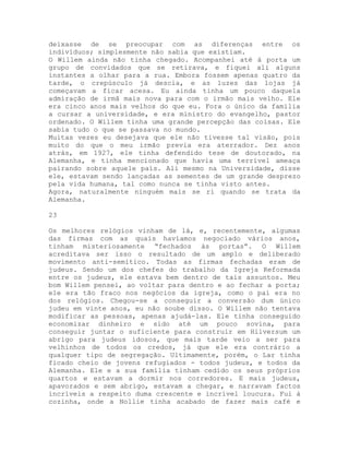 deixasse de se preocupar com as diferenças entre os
indivíduos; simplesmente não sabia que existiam.
O Willem ainda não tinha chegado. Acompanhei até à porta um
grupo de convidados que se retirava, e fiquei ali alguns
instantes a olhar para a rua. Embora fossem apenas quatro da
tarde, o crepúsculo já descia, e as luzes das lojas já
começavam a ficar acesa. Eu ainda tinha um pouco daquela
admiração de irmã mais nova para com o irmão mais velho. Ele
era cinco anos mais velhos do que eu. Fora o único da família
a cursar a universidade, e era ministro do evangelho, pastor
ordenado. O Willem tinha uma grande percepção das coisas. Ele
sabia tudo o que se passava no mundo.
Muitas vezes eu desejava que ele não tivesse tal visão, pois
muito do que o meu irmão previa era aterrador. Dez anos
atrás, em 1927, ele tinha defendido tese de doutorado, na
Alemanha, e tinha mencionado que havia uma terrível ameaça
pairando sobre aquele país. Ali mesmo na Universidade, disse
ele, estavam sendo lançadas as sementes de um grande desprezo
pela vida humana, tal como nunca se tinha visto antes.
Agora, naturalmente ninguém mais se ri quando se trata da
Alemanha.
23
Os melhores relógios vinham de lá, e, recentemente, algumas
das firmas com as quais havíamos negociado vários anos,
tinham misteriosamente “fechados às portas”. O Willem
acreditava ser isso o resultado de um amplo e deliberado
movimento anti-semítico. Todas as firmas fechadas eram de
judeus. Sendo um dos chefes do trabalho da Igreja Reformada
entre os judeus, ele estava bem dentro de tais assuntos. Meu
bom Willem pensei, ao voltar para dentro e ao fechar a porta;
ele era tão fraco nos negócios da igreja, como o pai era no
dos relógios. Chegou-se a conseguir a conversão dum único
judeu em vinte anos, eu não soube disso. O Willem não tentava
modificar as pessoas, apenas ajudá-las. Ele tinha conseguido
economizar dinheiro e sido até um pouco sovina, para
conseguir juntar o suficiente para construir em Hilversum um
abrigo para judeus idosos, que mais tarde veio a ser para
velhinhos de todos os credos, já que ele era contrário a
qualquer tipo de segregação. Ultimamente, porém, o Lar tinha
ficado cheio de jovens refugiados - todos judeus, e todos da
Alemanha. Ele e a sua família tinham cedido os seus próprios
quartos e estavam a dormir nos corredores. E mais judeus,
apavorados e sem abrigo, estavam a chegar, e narravam factos
incríveis a respeito duma crescente e incrível loucura. Fui à
cozinha, onde a Nollie tinha acabado de fazer mais café e
 