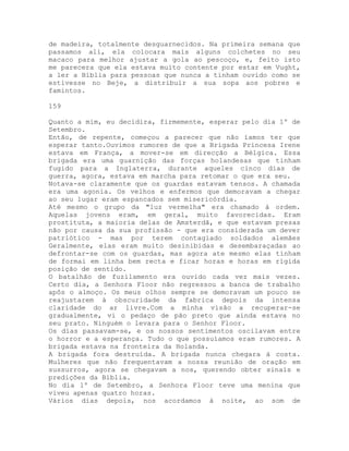de madeira, totalmente desguarnecidos. Na primeira semana que
passamos ali, ela colocara mais alguns colchetes no seu
macaco para melhor ajustar a gola ao pescoço, e, feito isto
me parecera que ela estava muito contente por estar em Vught,
a ler a Bíblia para pessoas que nunca a tinham ouvido como se
estivesse no Beje, a distribuir a sua sopa aos pobres e
famintos.
159
Quanto a mim, eu decidira, firmemente, esperar pelo dia 1º de
Setembro.
Então, de repente, começou a parecer que não íamos ter que
esperar tanto.Ouvimos rumores de que a Brigada Princesa Irene
estava em França, a mover-se em direcção a Bélgica. Essa
brigada era uma guarnição das forças holandesas que tinham
fugido para a Inglaterra, durante aqueles cinco dias de
guerra, agora, estava em marcha para retomar o que era seu.
Notava-se claramente que os guardas estavam tensos. A chamada
era uma agonia. Os velhos e enfermos que demoravam a chegar
ao seu lugar eram espancados sem misericórdia.
Até mesmo o grupo da "luz vermelha" era chamado à ordem.
Aquelas jovens eram, em geral, muito favorecidas. Eram
prostituta, a maioria delas de Amsterdã, e que estavam presas
não por causa da sua profissão - que era considerada um dever
patriótico - mas por terem contagiado soldados alemães
Geralmente, elas eram muito desinibidas e desembaraçadas ao
defrontar-se com os guardas, mas agora ate mesmo elas tinham
de formai em linha bem recta e ficar horas e horas em rígida
posição de sentido.
O batalhão de fuzilamento era ouvido cada vez mais vezes.
Certo dia, a Senhora Floor não regressou a banca de trabalho
apôs o almoço. Os meus olhos sempre se demoravam um pouco se
reajustarem à obscuridade da fabrica depois da intensa
claridade do ar livre.Com a minha visão a recuperar-se
gradualmente, vi o pedaço de pão preto que ainda estava no
seu prato. Ninguém o levara para o Senhor Floor.
Os dias passavam-se, e os nossos sentimentos oscilavam entre
o horror e a esperança. Tudo o que possuíamos eram rumores. A
brigada estava na fronteira da Holanda.
A brigada fora destruída. A brigada nunca chegara à costa.
Mulheres que não frequentavam a nossa reunião de oração em
sussurros, agora se chegavam a nos, querendo obter sinais e
predições da Bíblia.
No dia lº de Setembro, a Senhora Floor teve uma menina que
viveu apenas quatro horas.
Vários dias depois, nos acordamos à noite, ao som de
 
