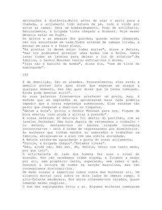 detonações à distância.Muito antes de soar o apito para a
chamada, o alojamento todo estava de pé, indo e vindo por
entre as camas. Sena um bombardeamento. Fogo de artilharia.
Naturalmente, a brigada tinha chegado a Brabant. Hoje mesmo
deveria estar em Vught.
Os gritos e as ameaças dos guardas, quando estes chegaram,
não nos assustavam em nada.Todos estavam de cabeça virada, a
pensar em casa e a fazer plano.
"As plantas já devem estar todas mortas", disse a Betsie,
"mas nos poderemos arranjar umas mudas com a Nolhe. Vamos
lavar todas as janelas para deixar a luz do soletrar”.Na
fabrica, o Senhor Moorman tentou esfriar-nos o ânimo.
"Isso não e barulho de bomba", disse ele, “nem de tiros de
espingarda”.
160
E de demolição. São os alemães. Provavelmente, eles estão a
demolir pontes Isto quer dizer que esperam um ataque a
qualquer momento, mas não quer dizer que já tenha começado.
Ainda pode demorar muito”.
As suas palavras fizeram-nos arrefecer um pouco, mas, à
medida que as explosões se aproximavam mais nada poderia
impedir que a nossa esperança aumentasse. Elas estavam tão
perto que chegavam a doer-nos os tímpanos.
"Abram a boca", gritou o Senhor Moorman para nos. Fiquem de
boca aberta, isso ajuda a aliviar a pressão”.
A nossa refeição do meio-dia foi dentro do pavilhão, com as
janelas fechadas. Uma hora depois de retomarmos o trabalho -
ou melhor, sentarmo-nos as bancas ninguém conseguia
concentrar-se - veio à ordem de regressarmos aos dormitórios.
As mulheres que tinham mandos ou namorados a trabalhar na
fabrica, abraçavam-se a eles com uma súbita ansiedade.
A Betsie estava-me aguardando a porta do nosso alojamento.
"Corrie, a brigada chegou”.”Estamos livres”.
"Não, ainda não. Não sei. Ah, Betsie, estou com tanto medo,
por que isto”.
O alto-falante do lado dos homens fez soar o sinal de
atenção. Nos não recebemos ordem alguma, e ficamos a andar
por ali, sem propósito certo, esperando, sem saber o quê.
Ouvimos a leitura de nomes na secção masculina, mas não
conseguíamos distingui-los.
Um medo insano e repentino tomou conta das mulheres ali. Um
silencio mortal caiu sobre os dois lados do imenso campo. O
alto-falante emudecera. Nos entre olhávamo-nos caladas, quase
temendo mesmo respirar.
O som das espingardas feriu o ar. Algumas mulheres começaram
 