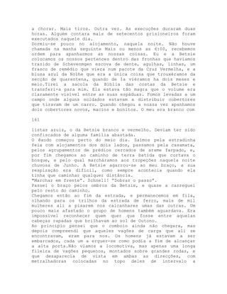 a chorar. Mais tiros. Outra vez. As execuções duraram duas
horas. Alguém contara mais de setecentos prisioneiros foram
executados naquele dia.
Dormiu-se pouco no alojamento, naquela noite. Não houve
chamada na manha seguinte Mais ou menos as 6:00, recebemos
ordem para apanharmos as nossas coisas. Eu e a Betsie
colocamos os nossos pertences dentro das fronhas que havíamos
trazido de Schevenmgen escova de dente, agulhas, linhas, um
frasco de remédio que viera num pacote da Cruz Vermelha, e a
blusa azul da Nolhe que era a única coisa que trouxéramos da
secção de quarentena, quando de Ia viéramos ha dois meses e
meio.Tirei a sacola da Bíblia das costas da Betsie e
transferi-a para mim. Ela estava tão magra que o volume era
claramente visível entre as suas espáduas. Fomos levadas a um
campo onde alguns soldados estavam a distribuir cobertores
que tiravam de um carro. Quando chegou a nossa vez apanhamos
dois cobertores novos, macios e bonitos. O meu era branco com
161
listas azuis, o da Betsie branco e vermelho. Deviam ter sido
confiscados de alguma família abastada.
O êxodo começou perto do meio dia. Saímos pela estradinha
feia com alojamentos dos dois lados, passamos pela casamata,
pelos agrupamentos de prédios cercados de arame farpado, e,
por fim chegamos ao caminho de terra batida que cortava o
bosque, e pelo qual marcháramos aos tropeções naquela noite
chuvosa de Junho. A Betsie agarrou-se ao meu braço, a sua
respiração era difícil, como sempre acontecia quando ela
tinha que caminhar qualquer distância.
"Marchar em frente”. Schnell! ”Dobrar o passo”.
Passei o braço pelos ombros da Betsie, e quase a carreguei
pelo resto do caminho.
Chegamos então ao fim da estrada, e permanecemos em fila,
olhando para os trilhos da estrada de ferro, mais de mil
mulheres ali a pisarem nos calcanhares umas das outras. Um
pouco mais afastado o grupo de homens também aguardava. Era
impossível reconhecer quem quer que fosse entre aquelas
cabeças rapadas que brilhavam ao sol de Outono.
Ao principio pensei que o comboio ainda não chegara, mas
depois compreendi que aqueles vagões de carga que ali se
encontravam, eram para nos. Os homens já estavam a ser
embarcados, cada um a erguer-se como podia a fim de alcançar
a alta porta.Não víamos a locomotiva, mas apenas uma longa
fileira de vagões pequenos, montados sobre grandes rodas, e
que desaparecia de vista em ambas as direcções, com
metralhadoras colocadas no topo deles de intervalo a
 