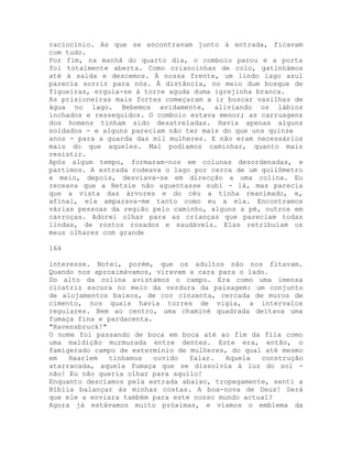 raciocínio. As que se encontravam junto à entrada, ficavam
com tudo.
Por fim, na manhã do quarto dia, o comboio parou e a porta
foi totalmente aberta. Como criancinhas de colo, gatinhámos
até à saída e descemos. À nossa frente, um lindo lago azul
parecia sorrir para nós. À distância, no meio dum bosque de
figueiras, erguia-se à torre aguda duma igrejinha branca.
As prisioneiras mais fortes começaram a ir buscar vasilhas de
água no lago. Bebemos avidamente, aliviando os lábios
inchados e ressequidos. O comboio estava menor; as carruagens
dos homens tinham sido desatreladas. Havia apenas alguns
soldados - e alguns pareciam não ter mais do que uns quinze
anos - para a guarda das mil mulheres. E não eram necessários
mais do que aqueles. Mal podíamos caminhar, quanto mais
resistir.
Após algum tempo, formaram-nos em colunas desordenadas, e
partimos. A estrada rodeava o lago por cerca de um quilômetro
e meio, depois, desviava-se em direcção a uma colina. Eu
receava que a Betsie não aguentasse subi - lá, mas parecia
que a vista das árvores e do céu a tinha reanimado, e,
afinal, ela amparava-me tanto como eu a ela. Encontramos
várias pessoas da região pelo caminho, alguns a pé, outros em
carroças. Adorei olhar para as crianças que pareciam todas
lindas, de rostos rosados e saudáveis. Elas retribuíam os
meus olhares com grande
164
interesse. Notei, porém, que os adultos não nos fitavam.
Quando nos aproximávamos, viravam a cara para o lado.
Do alto da colina avistamos o campo. Era como uma imensa
cicatriz escura no meio da verdura da paisagem: um conjunto
de alojamentos baixos, de cor cinzenta, cercada de muros de
cimento, nos quais havia torres de vigia, a intervalos
regulares. Bem ao centro, uma chaminé quadrada deitava uma
fumaça fina e pardacenta.
"Ravensbruck!"
O nome foi passando de boca em boca até ao fim da fila como
uma maldição murmurada entre dentes. Este era, então, o
famigerado campo de extermínio de mulheres, do qual até mesmo
em Haarlem tínhamos ouvido falar. Aquela construção
atarracada, aquela fumaça que se dissolvia à luz do sol -
não! Eu não queria olhar para aquilo!
Enquanto descíamos pela estrada abaixo, tropegamente, senti a
Bíblia balançar às minhas costas. A boa-nova de Deus! Será
que ele a enviara também para este nosso mundo actual?
Agora já estávamos muito próximas, e víamos o emblema da
 