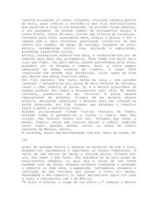 caveira encimando os ossos cruzados, colocado nalguns pontos
do muro, para indicar a existência dos fios electrificados
que existiam a toda a sua extensão. Os portões foram abertos,
e nós passamos. Um grande número de alojamentos surgiu à
nossa frente. Junto do muro, via-se uma fileira de torneiras.
Corremos para elas, estendendo mãos, braços e pernas e até a
cabeça sob a água corrente, procurando livrar-nos do mau
cheiro dos vagões. Um grupo de guardas, fardados de azul-
escuro, arremeteram contra nós, gritando e empurrando,
brandindo cassetetes curtos.
Afinal, conseguiram afastar-nos dali, e conduziram-nos por um
caminho pelo meio dos alojamentos. Este campo era muito mais
sujo que Vught. Lá, pelo menos, quando passeávamos pela área,
podíamos ver os bosques e campos. Aqui, a vista sempre
esbarrava na mesma muralha de cimento. O campo fora
construído num grande vale artificial, cujos lados se viam
por detrás dos muros electrificados.
Por fim, paramos. Uma vasta tenda de lona - sem paredes
laterais - estendia-se por cerca de meio hectare de terreno,
tendo o chão coberto de palha. Eu e a Betsie procuramos um
espaço próximo dos lados e deixamo-nos cair nele. No mesmo
instante, pusemo-nos de pé. Piolhos! A palha estava
regurgitando de piolhos. Ficamos de pé durante alguns
minutos, abraçando cobertores e fronhas para não tocarem na
palha infestada. Por fim, tivemos que estender o cobertor
sobre a palha e sentar-nos nele.
Algumas prisioneiras tinham trazido tesouras de Vught:
estavam todas a apressar-se a cortar o cabelo umas das
outras. Uma tesoura chegou até nós. Tínhamos que fazer o
mesmo, lógico; seria uma loucura deixar o cabelo comprido
neste lugar. Quando, porém, cortei as ondas do cabelo
castanho da Betsie, chorei.
À tardinha, houve uma movimentação num dos lados da tenda. Um
165
grupo de guardas estava a afastar as mulheres de sob a lona.
Erguemo-nos rapidamente e agarramos os nossos cobertores. A
cerca de cem metros da tenda a corrida parou. Ficamos por
ali, sem saber o que fazer. Não sabíamos se um novo grupo de
prisioneiros chegara, ou qual era a causa de nos terem
mandado sair da tenda. Algumas mulheres começaram a estender
o cobertor no chão duro, e empedrado. Lentamente, chegamos à
conclusão de que teríamos que passar a noite ali mesmo.
Estendemos o meu cobertor no chão; deitamo-nos sobre ele lado
a lado, e cobrimo-nos com o da Betsie.
"A noite é escura, e longe do lar estou..." começou a Betsie
 