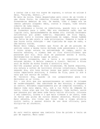 a cantar com a sua voz suave de soprano, e outras se uniram à
dela. "Guia-me, Senhor..."
No meio da noite, fomos despertadas pelo ronco de um trovão e
uma chuva forte. As cobertas ficaram logo empapadas; poças
formavam-se debaixo de nós. De manhã, todo o campo era um
imenso pântano alagado: mãos, rostos e roupas, tudo estava
coberto de lama negra.
Ainda estávamos a torcer os cobertores, quando veio a ordem
de formarmos para o café. Não era realmente café, mas um
líquido ralo, aproximadamente da mesma cor; contudo estávamos
satisfeitas por poder tomá-lo. Seguíamos em fila dupla,
passando junto à cozinha improvisada do campo. Deram também
uma fatia de pão preto a cada prisioneira. Somente à tarde é
que houve outra refeição - uma tigelinha de sopa de nabo, e
uma batata cozida.
Nesse meio tempo, tivemos que ficar de pé em posição de
sentido sobre a mesma terra molhada onde passáramos a noite.
O nosso grupo estava na extremidade do campo, perto da
muralha externa, e víamos bem os fios electrificados que
passavam por ela. Dois dias se passaram assim; à noite,
deitávamo-nos no mesmo lugar de antes.
Não choveu novamente, mas a terra e os cobertores ainda
estavam úmidos. A Betsie começou a tossir. Retirei a blusa
azul da Nolhe da minha fronha e envolvi-a nela.
Dei-lhe algumas gotas de óleo vitaminado. Na manhã seguinte,
ela estava a sofrer de terríveis cólicas intestinais. Naquele
segundo dia, ela teve muitas vezes que pedir autorização à
nossa impaciente monitora, à frente da fila, para ir até à
vala que nos servia de lavabo.
No terceiro dia, quando já nos preparávamos para nos
deitarmos ao ar livre,
foi - nos dito que nos apresentássemos ao centro de triagem
de recém-chegados. Uma caminhada de dez minutos, e chegamos
ao centro. Entramos vagarosamente por um comprido corredor, e
depois numa sala ampla. Ali, sob a luz forte da lâmpada do
tecto, vimos algo que nos fez desesperar. Cada mulher, assim
que passava por uma mesa onde havia vários oficiais, colocava
o seu cobertor, fronha e o que mais tivesse a um canto, onde
já havia uma pilha de outros desses objectos. Noutra mesa
mais adiante, ela tinha que tirar toda a roupa atirá-la
noutro canto, e passar diante de uns doze oficiais, para
dirigir-se ao chuveiro.
166
Ao sair vestia apenas uma camisola fina da prisão e teria um
par de sapatos. Mais nada!
 