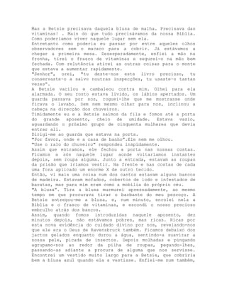 Mas a Betsie precisava daquela blusa de malha. Precisava das
vitaminas! . Mais do que tudo precisávamos da nossa Bíblia.
Como poderíamos viver naquele lugar sem ela.
Entretanto como poderia eu passar por entre aqueles olhos
observadores sem o macaco para a cobrir. Já estávamos a
chegar a primeira mesa. Desesperadamente, enfiei a mão na
fronha, tirei o frasco de vitaminas e segurei-o na mão bem
fechada. Com relutância atirei as outras coisas para o monte
que estava a aumentar rapidamente.
"Senhor", orei, "tu deste-nos este livro precioso, tu
conservaste-o a salvo noutras inspecções, tu usaste-o tantas
vezes”.
A Betsie vacilou e cambaleou contra mim. Olhei para ela
alarmada. O seu rosto estava lívido, os lábios apertados. Um
guarda passava por nos, roguei-lhe que me mostrasse onde
ficava o lavabo. Sem nem mesmo olhar para nos, inclinou a
cabeça na direcção dos chuveiros.
Timidamente eu e a Betsie saímos da fila e fomos até a porta
do grande aposento, cheio de umidade. Estava vazio,
aguardando o próximo grupo de cinquenta mulheres que devia
entrar ali.
Dirigi-me ao guarda que estava na porta.
"Por favor, onde e a casa de banho”.Ele nem me olhou.
"Use o ralo do chuveiro" respondeu inspidamente.
Assim que entramos, ele fechou a porta nas nossas costas.
Ficamos a sós naquele lugar aonde voltaríamos instantes
depois, sem roupa alguma. Junto a entrada, estavam as roupas
da prisão que iríamos vestir. Na frente e nas costas de cada
uma fora aplicado um enorme X de outro tecido.
Então, vi mais uma coisa num dos cantos estavam alguns bancos
de madeira. Estavam mofados, cobertos de lodo e infestados de
baratas, mas para mim eram como a mobília do próprio céu.
"A blusa”. Tira a blusa murmurei apressadamente, ao mesmo
tempo em que procurava tirar o barbante do meu pescoço. A
Betsie entregou-me a blusa, e, num minuto, enrolei nela a
Bíblia e o frasco de vitaminas, e escondi o nosso precioso
embrulho atrás dos bancos.
Assim, quando fomos introduzidas naquele aposento, dez
minutos depois, não estávamos pobres, mas ricas. Ricas por
esta nova evidência do cuidado divino por nos, revelando-nos
que ele era o Deus de Ravensbruck também. Ficamos debaixo dos
jactos gelados enquanto durou a água, sentindo-a suavizar a
nossa pele, picada de insectos. Depois molhadas e pingando
agrupamo-nos ao redor da pilha de roupas, pegando-lhes,
passando-as adiante a procura de alguma que nos servisse.
Encontrei um vestido muito largo para a Betsie, que cobriria
bem a blusa azul quando ela a vestisse. Enfiei-me num também,
 