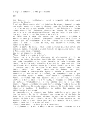 e depois estiquei a mão por detrás
167
dos bancos, e, rapidamente, meti o pequeno embrulho para
dentro do decote.
O volume ficou muito visível debaixo da roupa. Amassei-o mais
que pude, empurrei-o para a cintura, mas não havia maneira de
o disfarçar muito com aquele vestido fino. Enquanto o fazia,
porem estava incrivelmente tranquila, segura de que aquilo
não era da minha responsabilidade, mas de Deus, e que tudo o
que eu tinha a fazer era seguir em frente.
Ao deixarmos a sala dos chuveiros, os guardas estavam a
revistar cada prisioneira, apalpando frente costas e lados. A
mulher que se encontrava a minha frente foi examinada três
vezes. A Betsie, atrás de mim, foi revistada também, mas
ninguém me tocou.
Junto à porta da saída, novo teste algumas guardas davam uma
segunda busca. Diminui o passo quando me aproximei delas, mas
a Aufseherm (supervisora).
deu-me um empurrão no ombro.
"Ande! Está a atrasar a fila”.
Assim, eu e a Betsie chegamos ao alojamento nº 8, as
primeiras horas da manha, trazendo não somente a Bíblia, mas
uma nova experiência do poder daquele de cuja historia ela
narra. Já havia três mulheres a dormir na cama que nos fora
designada. Elas ajeitaram-se para abrir espaço para nos, mas
o colchão cedia na beirada, e eu escorreguei para o chão
varias vezes. Por fim, decidimos deitar-nos de lado,
atravessadas e conseguimos ajustar ombros e cotovelos. O
cobertor já estava muito acabado, em comparação com o que
devolvêramos naquela manha, mas naquele ajuntamento pelo
menos, acabamos por nos aquecer umas as outras. A Betsie
vestira a blusa azul sob o vestido, e colocou-se entre mim e
as outras. Gradualmente, o seu tremor cessou e ela pôde
dormir. Fiquei acordada durante muito tempo, vendo o facho de
luz da lanterna da ronda varrei a parede do fundo numa linha
circular e ouvindo, à distância, os gritos dos guardas que
patrulhavam a muralha.
Em Ravensbruck, a chamada era feita meia-hora mais cedo do
que em Vught. Ás 4: 30 tínhamos que estar de pé do lado de
fora ao frio da madrugada escura, em posição de sentido, em
grupos de cem - dez colunas de dez. Ás vezes, depois de ter
estado horas e horas nesta posição, entravamos no alojamento
apenas para ouvir o apito de novo.
"Todos para tora! Em fila para a chamada!"
O alojamento nº 8 era a secção de quarentena. Próximo dele -
 
