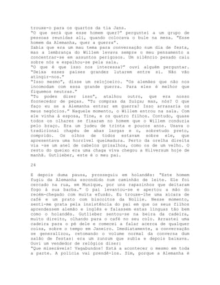 trouxe-o para os quartos da tia Jans.
“O que será que esse homem quer?” perguntei a um grupo de
pessoas reunidas ali, quando colocava o bule na mesa. ”Esse
homem da Alemanha, quer a guerra”.
Sabia que era um mau tema para conversação num dia de festa,
mas a lembrança do Willem levava sempre o meu pensamento a
concentrar-se em assuntos perigosos. Um silêncio pesado caiu
sobre nós e espalhou-se pela sala.
“O que é que isso nos interessa?” ouvi alguém perguntar.
“Deixa esses países grandes lutarem entre si. Não vão
atingir-nos.”
“Isso mesmo”, disse um relojoeiro. “Os alemães que não nos
incomodam com essa grande guerra. Para eles é melhor que
fiquemos neutras.”
“Tu podes dizer isso”, atalhou outro, que era nosso
fornecedor de peças. “Tu compras da Suíça; mas, nós? O que
faço eu se a Alemanha entrar em guerra? Isso arrasaria os
meus negócios.” Naquele momento, o Willem entrou na sala. Com
ele vinha à esposa, Tine, e os quatro filhos. Contudo, quase
todos os olhares se fixaram no homem que o Willem conduzia
pelo braço. Era um judeu de trinta e poucos anos. Usava o
tradicional chapéu de abas largas e o, sobretudo preto,
comprido. Os olhos de todos estavam sobre ele, que
apresentava uma horrível queimadura. Perto da orelha direita
via -se um anel de cabelos grisalhos, como os de um velho. O
resto do queixo era uma chaga viva chegou a Hilversum hoje de
manhã. Gutlieber, este é o meu pai.
24
E depois duma pausa, prosseguiu em holandês: “Este homem
fugiu da Alemanha escondido num caminhão de leite. Ele foi
cercado na rua, em Munique, por uns rapazinhos que deitaram
fogo à sua barba.” O pai levantou-se e apertou a mão do
recém-chegado com muita efusão. Eu trouxe-lhe uma xícara de
café e um prato com biscoitos da Nollie. Nesse momento,
senti-me grata pela insistência do pai em que os seus filhos
aprendessem alemão e inglês e falassem estas línguas tão bem
como o holandês. Gutlieber sentou-se na beira da cadeira,
muito direito, olhando para o café no seu colo. Arrastei uma
cadeira para o pé dele e comecei a falar acerca de qualquer
coisa, sobre o tempo em Janeiro. Imediatamente, a conversação
se generalizou, retomando o volume normal da conversa dum
salão de festas: era um zunzum que subia e depois baixava.
Ouvi um vendedor de relógios dizer:
“Que miseráveis! Vagabundos! Está a acontecer o mesmo em toda
a parte. A polícia vai prendê-los. Sim, porque a Alemanha é
 