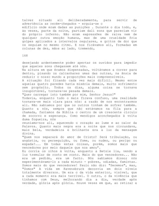 talvez situado ali deliberadamente, para servir de
advertência as recém-chegados - erguia-se o
edifício onde eram dadas as punições . Durante o dia todo, e,
às vezes, parte da noite, partiam dali sons que pareciam vir
do próprio inferno. Não eram expressões de raiva nem de
qualquer outra emoção humana, mas de uma crueldade fria
golpes aplicados a intervalos regulares, e gritos de dor que
os seguiam no mesmo ritmo. E nos ficávamos ali, formadas em
colunas de dez, mãos ao lado, tremendo,
168
desejando ardentemente poder apertar os ouvidos para impedir
que aqueles sons chegassem até nós.
Na altura em que éramos dispensadas, voltávamos a correr para
dentro, pisando os calcanhares umas das outras, na ânsia de
reduzir o nosso mundo a proporções mais compreensíveis.
A situação foi ficando cada vez mais difícil. Mesmo entre
aquelas quatro paredes havia miséria demais, muito sofrimento
sem propósito. Todos os dias, alguma coisa se tornava
insuportável, tornava-se pesada demais.
"Quer carregar isto também por mim, Senhor Jesus?"
Todavia, enquanto tudo o mais ficava confuso, uma realidade
tornava-se mais clara para nós: a razão de nos encontrarmos
ali. Não sabíamos por que os outros tinham de sofrer também.
Quanto a nós, sempre que não estávamos na fila para a
chamada, fazíamos da Bíblia o centro de um crescente círculo
de socorro e esperança. Como mendigos aconchegados à volta
duma fogueira, nós
reuníamo-nos ali, aquecendo o coração ao lume e ao calor da
Palavra. Quanto mais negra era a noite que nos circundava,
mais bela, verdadeira e brilhante era a luz da mensagem
divina.
"Quem nos separará do amor de Cristo? Será tribulação, ou
angústia, ou perseguição, ou fome, ou nudez, ou perigo ou
espada?... Em todas estas coisas, porém, somos mais que
vencedores por meio daquele que nos amou”.
Eu corria os olhos à volta, enquanto a Betsie lia, vendo a
luz tremular de rosto em rosto. Mais do que vencedores... Não
era um pedido, era um facto. Nós sabíamos disso; nós
experimentávamo-lo a cada minuto - pobres, odiadas, famintas.
Somos mais do que vencedores! Paulo não diz: "Seremos", mas,
"Somos" A vida em Ravensbruck decorria em dois níveis
totalmente diversos. Um era o da vida exterior, visível, que
a cada momento era mais terrível. O outro, o da vivência que
tínhamos com Deus, melhorando dia a dia, verdade após
verdade, glória após glória. Houve vezes em que, ao retirar a
 