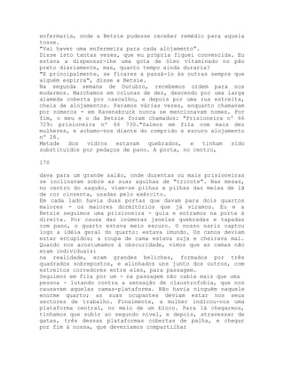 enfermaria, onde a Betsie pudesse receber remédio para aquela
tosse.
"Vai haver uma enfermeira para cada alojamento”.
Disse isto tantas vezes, que eu própria fiquei convencida. Eu
estava a dispensar-lhe uma gota de óleo vitaminado no pão
preto diariamente, mas, quanto tempo ainda duraria?
"E principalmente, se ficares a passá-lo às outras sempre que
alguém espirra", disse a Betsie.
Na segunda semana de Outubro, recebemos ordem para nos
mudarmos. Marchamos em colunas de dez, descendo por uma larga
alameda coberta por cascalho, e depois por uma rua estreita,
cheia de alojamentos. Paramos várias vezes, enquanto chamavam
por números - em Ravensbruck nunca se mencionavam nomes. Por
fim, o meu e o da Betsie foram chamados: "Prisioneira nº 66
729: prisioneira nº 66 730."Saímos em fila com mais dez
mulheres, e achamo-nos diante do comprido e escuro alojamento
nº 28.
Metade dos vidros estavam quebrados, e tinham sido
substituídos por pedaços de pano. A porta, no centro,
170
dava para um grande salão, onde duzentas ou mais prisioneiras
se inclinavam sobre as suas agulhas de "tricote". Nas mesas,
no centro do saguão, viam-se pilhas e pilhas das meias de lã
de cor cinzenta, usadas pelo exército.
Em cada lado havia duas portas que davam para dois quartos
maiores - os maiores dormitórios que já víramos. Eu e a
Betsie seguimos uma prisioneira - guia e entramos na porta à
direita. Por causa das inúmeras janelas quebradas e tapadas
com pano, o quarto estava meio escuro. O nosso nariz captou
logo a idéia geral do quarto: estava imundo. Os canos deviam
estar entupidos; a roupa de cama estava suja e cheirava mal.
Quando nos acostumamos à obscuridade, vimos que as camas não
eram individuais:
na realidade, eram grandes beliches, formados por três
quadrados sobrepostos, e alinhados uns junto dos outros, com
estreitos corredores entre eles, para passagem.
Seguimos em fila por um - na passagem não cabia mais que uma
pessoa - lutando contra a sensação de claustrofobia, que nos
causavam aquelas camas-plataforma. Não havia ninguém naquele
enorme quarto; as suas ocupantes deviam estar nos seus
sectores de trabalho. Finalmente, a mulher indicou-nos uma
plataforma central, no meio de um bloco. Para lá chegarmos,
tínhamos que subir ao segundo nível, e depois, atravessar de
gatas, três dessas plataformas cobertas de palha, e chegar
por fim à nossa, que deveríamos compartilhar
 