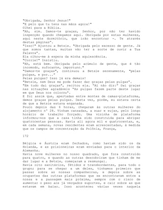 "Obrigada, Senhor Jesus!"
"E pelo que tu tens nas mãos agora!"
Olhei para a Bíblia.
"Ah, sim. Damos-te graças, Senhor, por não ter havido
inspecção quando chegamos aqui. Obrigada por estas mulheres,
aqui neste dormitório, que irão encontrar -. Te através
destas páginas”.
"Isso!" Ajuntou a Betsie. "Obrigada pelo excesso de gente. Já
que somos tantas, muitas vão ter a sorte de ouvir a Tua
Palavra”.
Ela olhou-me à espera da minha aquiescência.
"Corrie!" Insistiu.
"Ah, está bem. Obrigada pelo acúmulo de gente, que é tão
incomodo, sufocante, importuno."
"Damos-te graças", continuou a Betsie serenamente, "pelas
pulgas, e por...”
Pelas pulgas? Isso já era demais!
"Betsie, nem Deus me pode fazer dar graças pelas pulgas”.
"Em tudo dai graças", recitou ela. “Aí não diz:” Dai graças
nas situações agradáveis “As pulgas fazem parte deste lugar
em que Deus nos colocou”.
E foi assim que, apertadas entre montes de camas-plataforma,
demos graças pelas pulgas. Desta vez, porém, eu estava certa
de que a Betsie estava enganada.
Pouco depois das 6 horas, chegaram às outras mulheres do
alojamento nº 28. Vinham cansadas, a suar e sujas, pelo longo
horário de trabalho forçado. Uma vizinha de plataforma
informou-nos que a casa tinha sido construída para abrigar
quatrocentas pessoas. Havia ali agora mil e quatrocentas, e,
em cada semana, novas residentes eram acrescentadas, à medida
que os campos de concentração da Polônia, França,
172
Bélgica e Áustria eram fechados, como haviam sido os da
Holanda, e as prisioneiras eram enviadas para o interior da
Alemanha.
Havia nove mulheres no nosso quadrado, que fora construído
para quatro, e quando as outras descobriram que tinham de me
dar lugar e a Betsie, começaram a resmungai.
Havia oito sanitários, fétidos e transbordantes, para todo o
grupo; para se chegar a um deles, tínhamos primeiro que
passar sobre as nossas companheiras, e depois sobre as
ocupantes das outras plataformas que se encontravam entre a
nossa e a passagem mais próxima, sempre com o risco de
aumentar o peso aos já vergados suportes, e cair sobre as que
estavam em baixo. Isso aconteceu várias vezes naquela
 