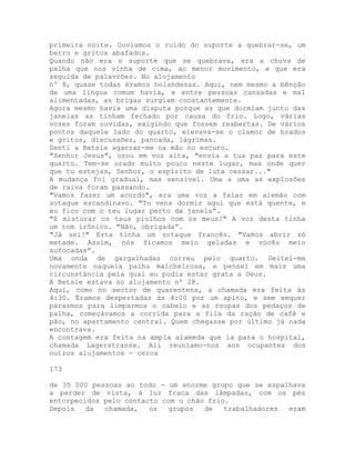 primeira noite. Ouvíamos o ruído do suporte a quebrar-se, um
berro e gritos abafados.
Quando não era o suporte que se quebrava, era a chuva de
palha que nos vinha de cima, ao menor movimento, e que era
seguida de palavrões. No alojamento
nº 8, quase todas éramos holandesas. Aqui, nem mesmo a bênção
de uma língua comum havia, e entre pessoas cansadas e mal
alimentadas, as brigas surgiam constantemente.
Agora mesmo havia uma disputa porque as que dormiam junto das
janelas as tinham fechado por causa do frio. Logo, várias
vozes foram ouvidas, exigindo que fossem reabertas. De vários
pontos daquele lado do quarto, elevava-se o clamor de brados
e gritos, discussões, pancada, lágrimas.
Senti a Betsie agarrar-me na mão no escuro.
"Senhor Jesus", orou em voz alta, "envia a tua paz para este
quarto. Tem-se orado muito pouco neste lugar, mas onde quer
que tu estejas, Senhor, o espírito de luta cessar..."
A mudança foi gradual, mas sensível. Uma a uma as explosões
de raiva foram passando.
"Vamos fazer um acordo", era uma voz a falar em alemão com
sotaque escandinavo. "Tu vens dormir aqui que está quente, e
eu fico com o teu lugar perto da janela”.
"E misturar os teus piolhos com os meus?" A voz desta tinha
um tom irônico. "Não, obrigada”.
"Já sei!" Esta tinha um sotaque francês. "Vamos abrir só
metade. Assim, nós ficamos meio geladas e vocês meio
sufocadas”.
Uma onda de gargalhadas correu pelo quarto. Deitei-me
novamente naquela palha malcheirosa, e pensei em mais uma
circunstância pela qual eu podia estar grata a Deus.
A Betsie estava no alojamento nº 28.
Aqui, como no sector de quarentena, a chamada era feita às
4:30. Éramos despertadas às 4:00 por um apito, e sem sequer
pararmos para limparmos o cabelo e as roupas dos pedaços de
palha, começávamos a corrida para a fila da ração de café e
pão, no apartamento central. Quem chegasse por último já nada
encontrava.
A contagem era feita na ampla alameda que ia para o hospital,
chamada Lagerstrasse. Ali reuníamo-nos aos ocupantes dos
outros alojamentos - cerca
173
de 35 000 pessoas ao todo - um enorme grupo que se espalhava
a perder de vista, à luz fraca das lâmpadas, com os pés
entorpecidos pelo contacto com o chão frio.
Depois da chamada, os grupos de trabalhadores eram
 