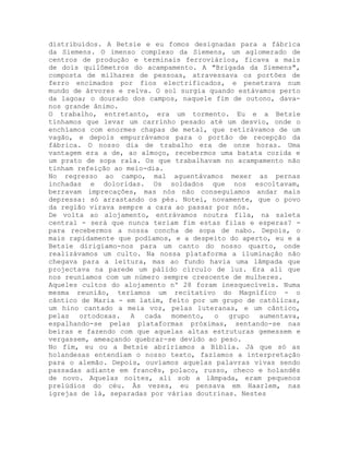 distribuídos. A Betsie e eu fomos designadas para a fábrica
da Siemens. O imenso complexo da Siemens, um aglomerado de
centros de produção e terminais ferroviários, ficava a mais
de dois quilômetros do acampamento. A "Brigada da Siemens",
composta de milhares de pessoas, atravessava os portões de
ferro encimados por fios electrificados, e penetrava num
mundo de árvores e relva. O sol surgia quando estávamos perto
da lagoa; o dourado dos campos, naquele fim de outono, dava-
nos grande ânimo.
O trabalho, entretanto, era um tormento. Eu e a Betsie
tínhamos que levar um carrinho pesado até um desvio, onde o
enchíamos com enormes chapas de metal, que retirávamos de um
vagão, e depois empurrávamos para o portão de recepção da
fábrica. O nosso dia de trabalho era de onze horas. Uma
vantagem era a de, ao almoço, recebermos uma batata cozida e
um prato de sopa rala. Os que trabalhavam no acampamento não
tinham refeição ao meio-dia.
No regresso ao campo, mal aguentávamos mexer as pernas
inchadas e doloridas. Os soldados que nos escoltavam,
berravam imprecações, mas nós não conseguíamos andar mais
depressa: só arrastando os pés. Notei, novamente, que o povo
da região virava sempre a cara ao passar por nós.
De volta ao alojamento, entrávamos noutra fila, na saleta
central - será que nunca teriam fim estas filas e esperas? -
para recebermos a nossa concha de sopa de nabo. Depois, o
mais rapidamente que podíamos, e a despeito do aperto, eu e a
Betsie dirigíamo-nos para um canto do nosso quarto, onde
realizávamos um culto. Na nossa plataforma a iluminação não
chegava para a leitura, mas ao fundo havia uma lâmpada que
projectava na parede um pálido círculo de luz. Era ali que
nos reuníamos com um número sempre crescente de mulheres.
Aqueles cultos do alojamento nº 28 foram inesquecíveis. Numa
mesma reunião, teríamos um recitativo do Magnífico - o
cântico de Maria - em latim, feito por um grupo de católicas,
um hino cantado a meia voz, pelas luteranas, e um cântico,
pelas ortodoxas. A cada momento, o grupo aumentava,
espalhando-se pelas plataformas próximas, sentando-se nas
beiras e fazendo com que aquelas altas estruturas gemessem e
vergassem, ameaçando quebrar-se devido ao peso.
No fim, eu ou a Betsie abriríamos a Bíblia. Já que só as
holandesas entendiam o nosso texto, fazíamos a interpretação
para o alemão. Depois, ouvíamos aquelas palavras vivas sendo
passadas adiante em francês, polaco, russo, checo e holandês
de novo. Aquelas noites, ali sob a lâmpada, eram pequenos
prelúdios do céu. Às vezes, eu pensava em Haarlem, nas
igrejas de lá, separadas por várias doutrinas. Nestes
 